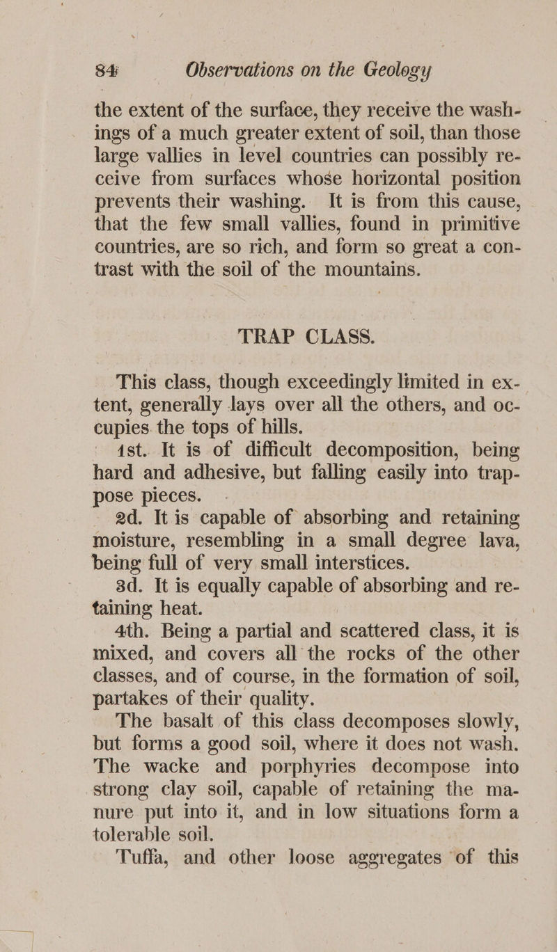 the extent of the surface, they receive the wash- ings of a much greater extent of soil, than those large vallies in level countries can possibly re- ceive from surfaces whose horizontal position prevents their washing. It is from this cause, that the few small vallies, found in primitive countries, are so rich, and form so great a con- trast with the soil of the mountains. TRAP CLASS. This class, though exceedingly limited in ex- tent, generally lays over all the others, and oc- cupies. the tops of hills. 4st. It is of difficult decomposition, being hard and adhesive, but falling easily into trap- pose pieces. . 2d. It is capable of absorbing and retaining moisture, resembling in a small degree lava, being full of very small interstices. 3d. It is equally capable of absorbing and re- taining heat. | 4th. Being a partial and scattered class, it is mixed, and covers all the rocks of the other classes, and of course, in the formation of soil, partakes of their quality. The basalt of this class decomposes slowly, but forms a good soil, where it does not wash. The wacke and porphyries decompose into strong clay soil, capable of retaining the ma- nure put into it, and in low situations form a tolerable soil. Tuffa, and other loose aggregates of this