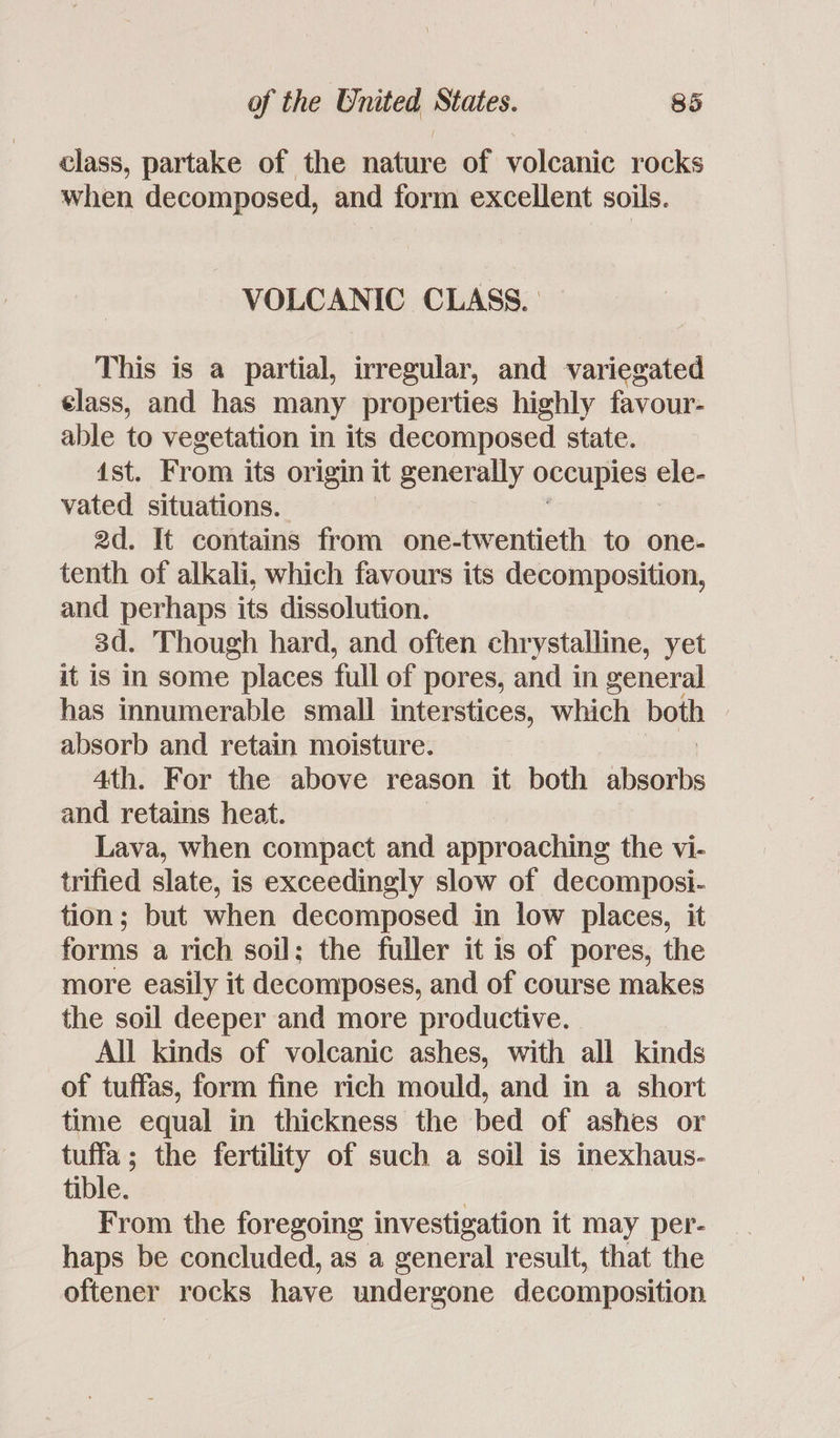 class, partake of the nature of volcanic rocks when decomposed, and form excellent soils. VOLCANIC CLASS. | _ This is a partial, irregular, and variegated elass, and has many properties highly favour- able to vegetation in its decomposed state. 1st. From its origin it generally occupies ele- vated situations. 2d. It contains from one-twentieth to one- tenth of alkali, which favours its decomposition, and perhaps its dissolution. 3d. Though hard, and often chrystalline, yet it is in some places full of pores, and in general has innumerable small interstices, which both | absorb and retain moisture. 4th. For the above reason it both shinai and retains heat. Lava, when compact and approaching the vi- trified slate, is exceedingly slow of decomposi- tion; but when decomposed in low places, it forms a rich soil; the fuller it is of pores, the more easily it decomposes, and of course makes the soil deeper and more productive. All kinds of volcanic ashes, with all kinds of tuffas, form fine rich mould, and in a short time equal in thickness the bed of ashes or tuffa; the fertility of such a soil is inexhaus- tible. | From the foregoing investigation it may per- haps be concluded, as a general result, that the oftener rocks have undergone decomposition