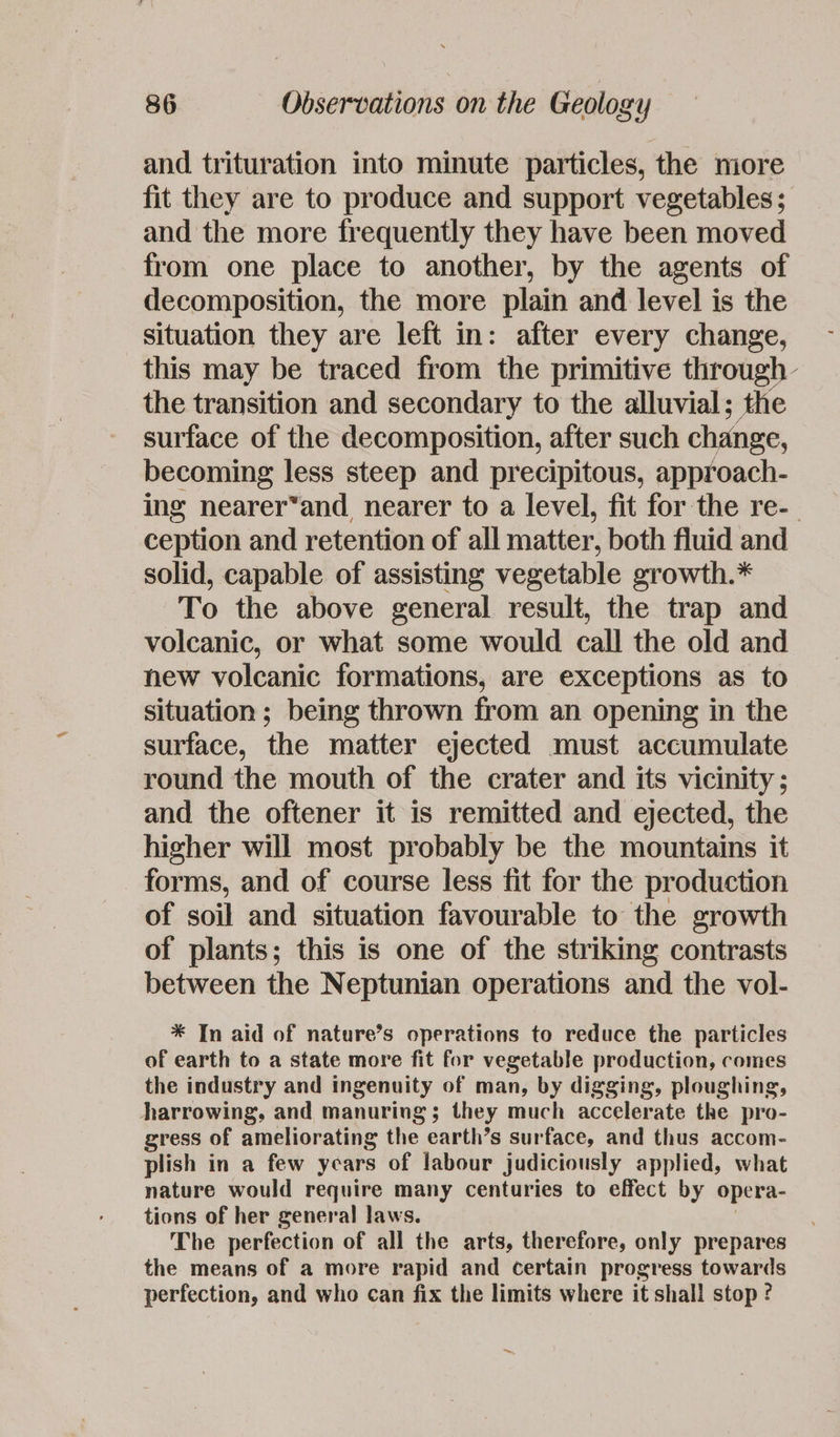 and trituration into minute particles, the miore fit they are to produce and support vegetables; and the more frequently they have been moved from one place to another, by the agents of decomposition, the more plain and level is the situation they are left in: after every change, this may be traced from the primitive through- the transition and secondary to the alluvial; the surface of the decomposition, after such change, becoming less steep and precipitous, approach- ing nearer*and nearer to a level, fit for the re-_ ception and retention of all matter, both fluid and solid, capable of assisting vegetable growth.* To the above general result, the trap and volcanic, or what some would call the old and new volcanic formations, are exceptions as to situation ; being thrown from an opening in the surface, the matter ejected must accumulate round the mouth of the crater and its vicinity; and the oftener it is remitted and ejected, the higher will most probably be the mountains it forms, and of course less fit for the production of soil and situation favourable to the growth of plants; this is one of the striking contrasts between the Neptunian operations and the vol- * In aid of nature’s operations to reduce the particles of earth to a state more fit for vegetable production, comes the industry and ingenuity of man, by digging, ploughing, harrowing, and manuring; they much accelerate the pro- gress of ameliorating the earth’s surface, and thus accom- plish in a few years of labour judiciously applied, what nature would require many centuries to effect by opera- tions of her general laws. The perfection of all the arts, therefore, only prepares the means of a more rapid and certain progress towards perfection, and who can fix the limits where it shall stop ? ~