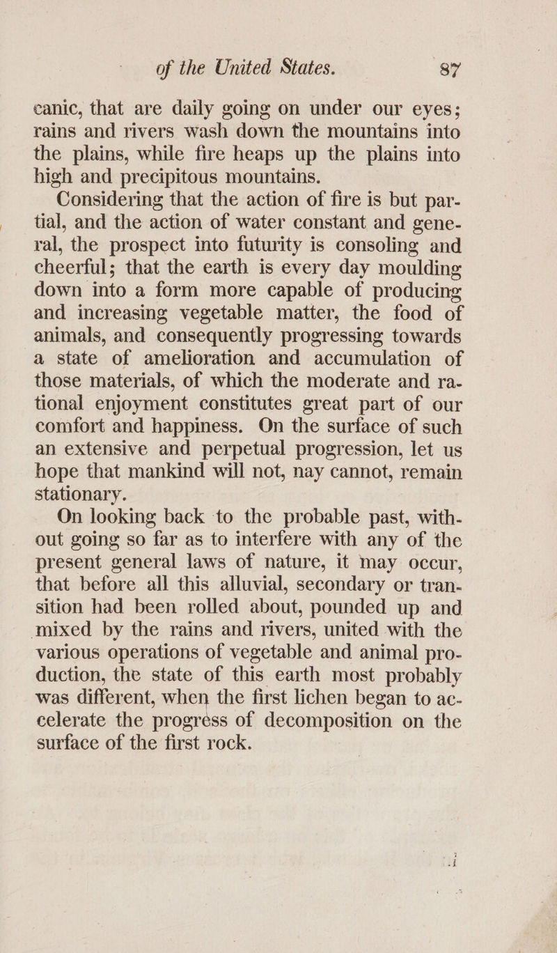 canic, that are daily going on under our eyes; rains and rivers wash down the mountains into the plains, while fire heaps up the plains into high and precipitous mountains. Considering that the action of fire is but par- tial, and the action of water constant and gene- ral, the prospect into futurity is consoling and cheerful; that the earth is every day moulding down into a form more capable of producing and increasing vegetable matter, the food of animals, and consequently progressing towards a state of amelioration and accumulation of those materials, of which the moderate and ra- tional enjoyment constitutes great part of our comfort and happiness. On the surface of such an extensive and perpetual progression, let us hope that mankind will not, nay cannot, remain stationary. On looking back to the probable past, with- out going so far as to interfere with any of the present general laws of nature, it may occur, that before all this alluvial, secondary or tran- sition had been rolled about, pounded up and mixed by the rains and rivers, united with the various operations of vegetable and animal pro- duction, the state of this earth most probably was different, when the first lichen began to ac- celerate the progréss of decomposition on the surface of the first rock.