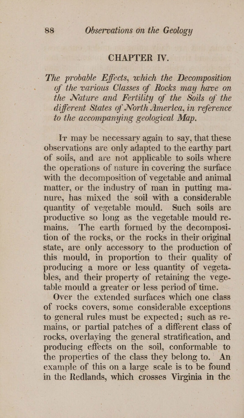 CHAPTER IV. - The probable Effects, which the Decomposition of the various Classes of Rocks may have on the Nature and Fertility of the Soils of the different States of North America, in reference to the accompanying geological Map. Ir may be necessary again to say, that these observations are only adapted to the earthy part of soils, and are not applicable to soils where the operations of nature in covering the surface with the decomposition of vegetable and animal matter, or the industry of man in putting ma- nure, has mixed the soil with a considerable quantity of vegetable mould. Such soils are productive so long as the vegetable mould re- mains. The earth formed by the decomposi- tion of the rocks, or the rocks in their original state, are only accessory to the production of this mould, in proportion to their quality of producing a more or less quantity of vegeta- bles, and their property of retaining the vege- table mould a greater or less period of time. Over the extended surfaces which one class of rocks covers, some considerable exceptions to general rules must be expected; such as re- mains, or partial patches of a different class of rocks, overlaying the general stratification, and producing effects on the soil, conformable to the properties of the class they belong to. An example of this on a large scale is to be found — in the Redlands, which crosses Virginia in the