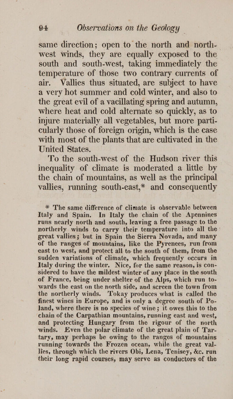same direction; open to the north and north-— west winds, they are equally exposed to the south and south-west, taking immediately the temperature of those two contrary currents of air. Vallies thus situated, are subject to have a very hot summer and cold winter, and also to the great evil of a vacillating spring and autumn, where heat and cold alternate so quickly, as to injure materially all vegetables, but more parti- cularly those of foreign origin, which is the case with most of the plants that are cultivated in the United States. To the south-west of the Hudson river this inequality of climate is moderated a little by the chain of mountains, as well as the principal vallies, running south-east,* and consequently * The same difference of climate is observable between Italy and Spain. In Italy the chain of the Apennines runs nearly north and south, leaving a free passage to the northerly winds to carry their temperature into all the great vallies; but in Spain the Sierra Novada, and many of the ranges of mountains, like the Pyrenees, run from east to west, and protect all to. the south of them, from the sudden variations of climate, which frequently occurs in Italy during the winter. Nice, for the same reason, is con- sidered to have the mildest winter of any place in the south of France, being under shelter of the Alps, which run to- wards the east on the north side, and screen the town from the northerly winds. ‘Tokay produces what is called the finest wines in Europe, and is only a degree south of Po- Jand, where there is no species of wine; it owes this to the chain of the Carpathian mountains, running east and west, and protecting Hungary from the rigour of the north winds. Even the polar climate of the great plain of Tar- tary, may perhaps be owing to the ranges of mountains running towards the Frozen ocean, while the great val- lies, through which the rivers Obi, Lena, Tenisey, &c. run their long rapid courses, may serve as conductors of the