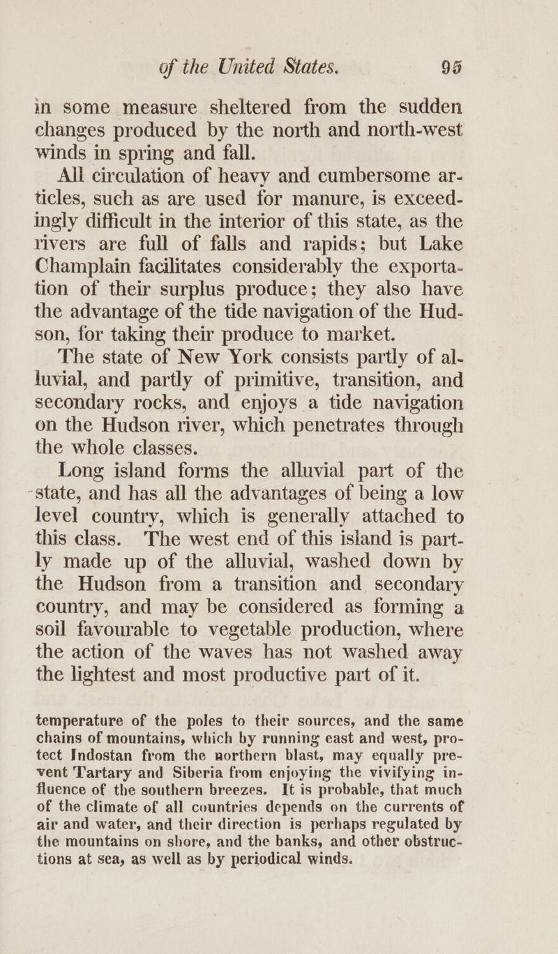 im Some measure sheltered from the sudden changes produced by the north and north-west winds in spring and fall. All circulation of heavy and cumbersome ar- ticles, such as are used for manure, is exceed- ingly difficult in the interior of this state, as the rivers are full of falls and rapids; but Lake Champlain facilitates considerably the exporta- tion of their surplus produce; they also have the advantage of the tide navigation of the Hud- son, for taking their produce to market. The state of New York consists partly of al- luvial, and partly of primitive, transition, and secondary rocks, and enjoys a tide navigation on the Hudson river, which penetrates through the whole classes. Long island forms the alluvial part of the -state, and has all the advantages of being a low level country, which is generally attached to this class. The west end of this island is part- ly made up of the alluvial, washed down by the Hudson from a transition and secondary country, and may be considered as forming a soil favourable to vegetable production, where the action of the waves has not washed away the lightest and most productive part of it. temperature of the poles to their sources, and the same chains of mountains, which by ranning east and west, pro- tect Indostan from the northern blast, may equally pre- vent Tartary and Siberia from enjoying the vivifying in- fluence of the southern breezes. It is probable, that much of the climate of all countries depends on the currents of air and water, and their direction is perhaps regulated by the mountains on shore, and the banks, and other obstruc- tions at sea, as well as by periodical winds.