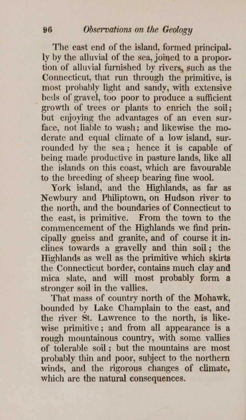 The east end of the island, formed principal- ly by the alluvial of the sea, joined to a propor- tion of alluvial furnished by rivers, such as the Connecticut, that run through the primitive, is most probably light and sandy, with extensive beds of gravel, too poor to produce a sufficient growth of trees or plants to enrich the soil; but enjoying the advantages of an even sur- face, not liable to wash; and likewise the mo- derate and equal climate of a low island, sur- rounded by the sea; hence it is capable of being made productive in pasture lands, like all the islands on this coast, which are favourable to the breeding of sheep bearing fine wool. York island, and the Highlands, as far as Newbury and Philiptown, on Hudson river to the north, and the boundaries of Connecticut to the east, is primitive. From the town to the commencement of the Highlands we find prin- cipally gneiss and granite, and of course it in- clines towards a gravelly and thin soil; the Highlands as well as the primitive which skirts the Connecticut border, contains much clay and mica slate, and will most probably form 4 stronger soil in the vallies. That mass of country north of the Mohawk, bounded by Lake Champlain to the east, and the river St. Lawrence to the north, is like- wise primitive; and from all appearance is a rough mountainous country, with some vallies of tolerable soil; but the mountains are most probably thin and poor, subject to the northern winds, and the rigorous changes of climate, which are the natural consequences.