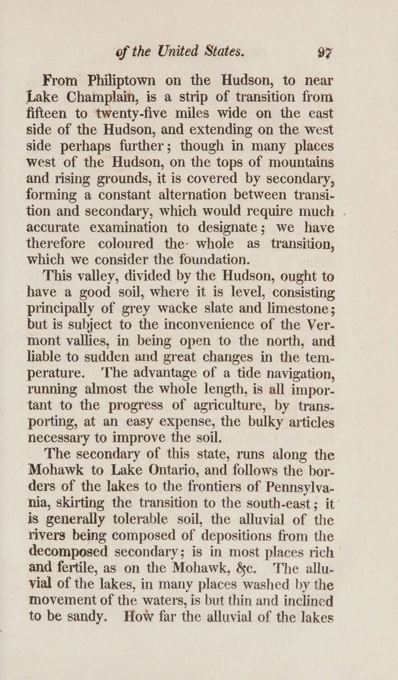 From Philiptown on the Hudson, to near Lake Champlain, is a strip of transition from fifteen to twenty-five miles wide on the east side of the Hudson, and extending on the west side perhaps further; though in many places west of the Hudson, on the tops of mountains and rising grounds, it is covered by secondary, forming a constant alternation between transi- tion and secondary, which would require much . accurate examination to designate; we have therefore coloured the: whole as _ transition, which we consider the foundation. This valley, divided by the Hudson, ought to have a good soil, where it is level, consisting principally of grey wacke slate and limestone; but is subject to the inconvenience of the Ver- mont vallies, in being open to the north, and liable to sudden and great changes in the tem- perature. ‘The advantage of a tide navigation, running almost the whole length, is all impor- tant to the progress of agriculture, by trans- porting, at an easy expense, the Bulky articles necessary to improve the soil. The secondary of this state, runs along the Mohawk to Lake Ontario, and follows the bor- ders of the lakes to the frontiers of Pennsylva- nia, skirting the transition to the south-east ; it is generally tolerable soil, the alluvial of the rivers being composed of depositions from the decomposed secondary; is in most places rich and fertile, as on the Mohawk, &c. The allu- vial of the lakes, in many places washed by the movement of the waters, is but thin and inclined to be sandy. How far the alluvial of the lakes