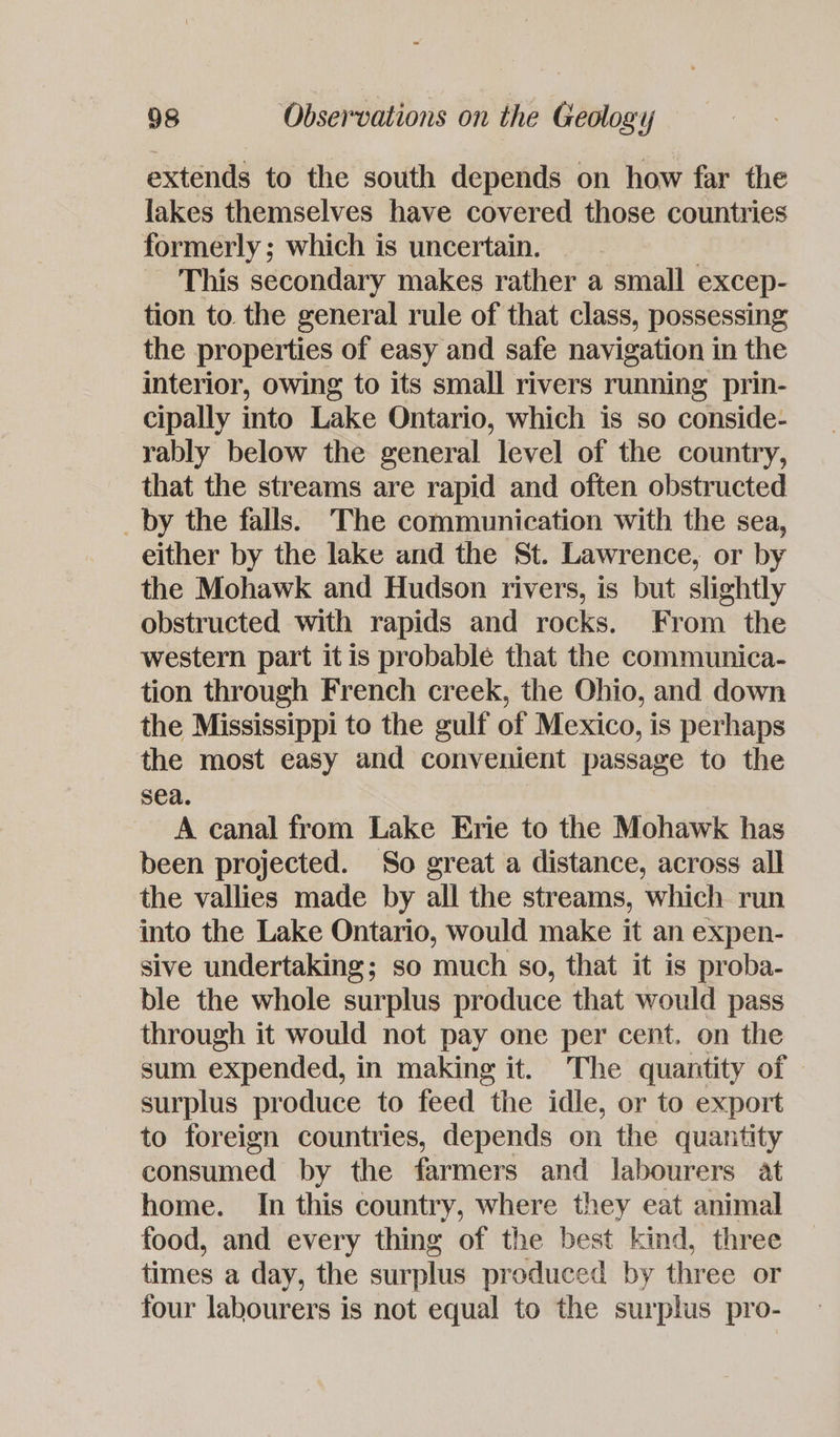 extends to the south depends on how far the lakes themselves have covered those countries formerly; which is uncertain. | - This secondary makes rather a small excep- tion to the general rule of that class, possessing the properties of easy and safe navigation in the interior, owing to its small rivers running prin- cipally into Lake Ontario, which is so conside- rably below the general level of the country, that the streams are rapid and often obstructed _by the falls. The communication with the sea, either by the lake and the St. Lawrence, or by the Mohawk and Hudson rivers, is but slightly obstructed with rapids and rocks. From the western part it is probable that the communica- tion through French creek, the Ohio, and down the Mississippi to the gulf of Mexico, is perhaps the most easy and convenient passage to the sea. A canal from Lake Erie to the Mohawk has been projected. So great a distance, across all the vallies made by all the streams, which run into the Lake Ontario, would make it an expen- sive undertaking; so much so, that it is proba- ble the whole surplus produce that would pass through it would not pay one per cent. on the sum expended, in making it. The quantity of — surplus produce to feed the idle, or to export to foreign countries, depends on the quantity consumed by the farmers and labourers at home. In this country, where they eat animal food, and every thing of the best kind, three times a day, the surplus produced by three or four labourers is not equal to the surplus pro-