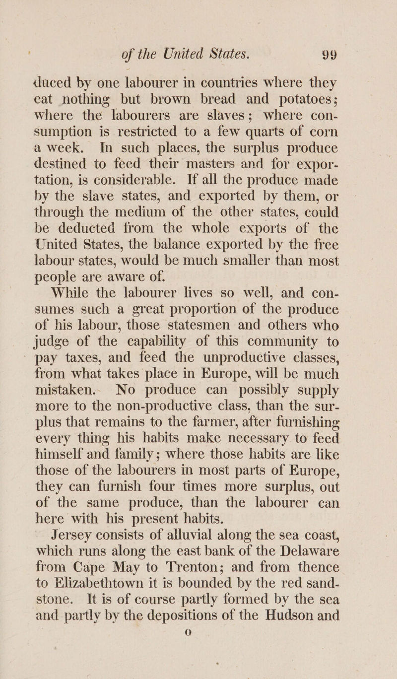 duced by one labourer in countries where they eat nothing but brown bread and _ potatoes; where the labourers are slaves; where con- sumption is restricted to a few quarts of corn a week. In such places, the surplus produce destined to feed their masters and for expor- tation, is considerable. If all the produce made by the slave states, and exported by them, or through the medium of the other states, could be deducted from the whole exports of the United States, the balance exported by the free labour states, would be much smaller than most people are aware of. While the labourer lives so well, and con- sumes such a great proportion of the produce of his labour, those statesmen and others who judge of the capability of this community to - pay taxes, and feed the unproductive classes, from what takes place in Europe, will be much mistaken.. No produce can possibly supply more to the non-productive class, than the sur- plus that remains to the farmer, after furnishing every thing his habits make necessary to feed himself and family; where those habits are like those of the labourers in most parts of Europe, they can furnish four times more surplus, out of the same produce, than the labourer can here with his present habits. Jersey consists of alluvial along the sea coast, which runs along the east bank of the Delaware from Cape May to Trenton; and from thence to Elizabethtown it is bounded by the red sand- stone. It is of course partly formed by the sea and partly by the depositions of the Hudson and 0
