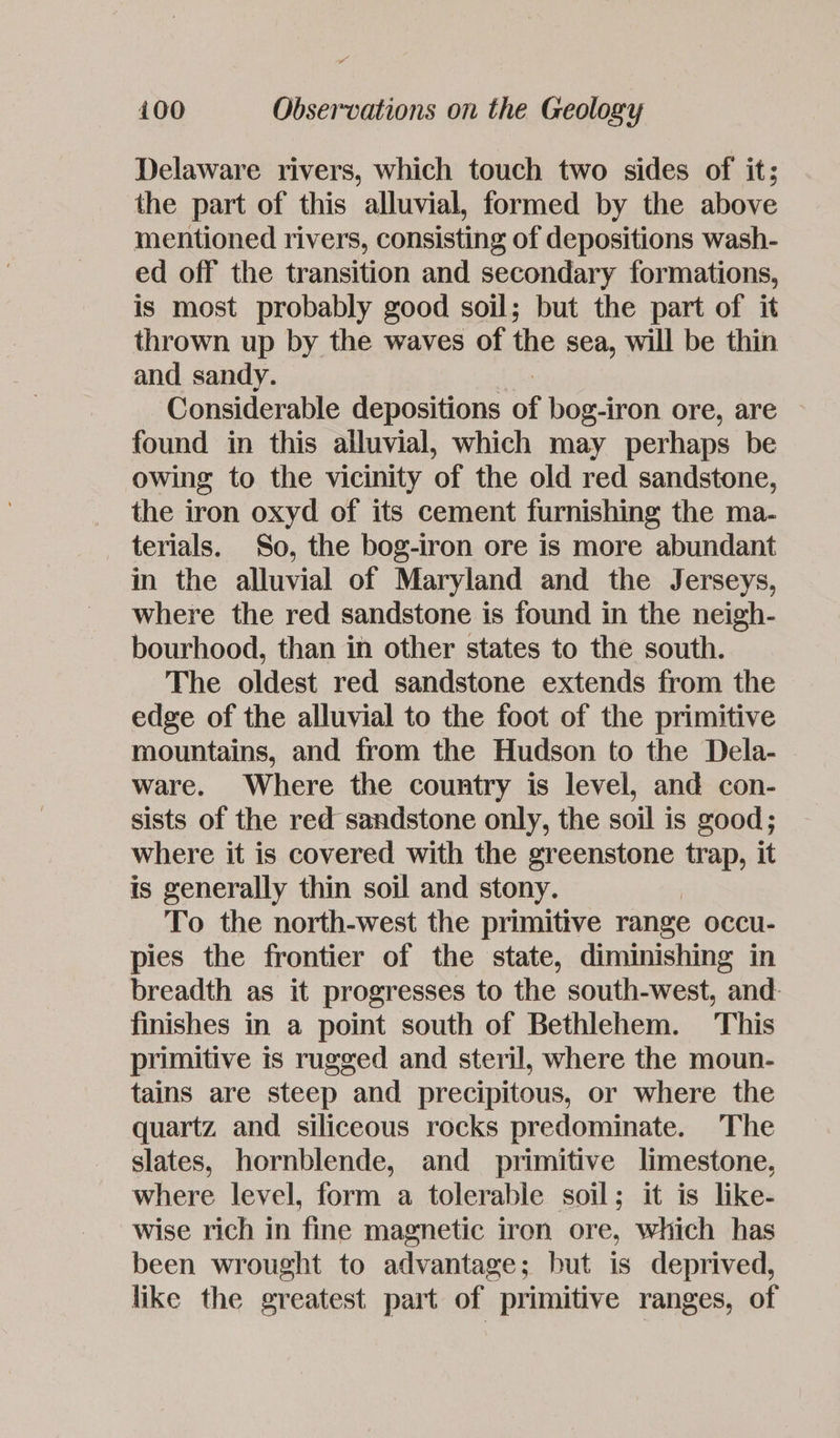 Delaware rivers, which touch two sides of it; the part of this alluvial, formed by the above mentioned rivers, consisting of depositions wash- ed off the transition and secondary formations, is most probably good soil; but the part of it thrown up by the waves of the sea, will be thin and sandy. Considerable depositions * bog-iron ore, are found in this alluvial, which may perhaps be owing to the vicinity of the old red sandstone, the iron oxyd of its cement furnishing the ma- terials. So, the bog-iron ore is more abundant in the alluvial of Maryland and the Jerseys, where the red sandstone is found in the neigh- bourhood, than in other states to the south. The oldest red sandstone extends from the edge of the alluvial to the foot of the primitive mountains, and from the Hudson to the Dela- ware. Where the country is level, and con- sists of the red sandstone only, the soil is good; where it is covered with the greenstone trap, it is generally thin soil and stony. To the north-west the primitive range occu- pies the frontier of the state, diminishing in breadth as it progresses to the south-west, and. finishes in a point south of Bethlehem. This primitive is rugged and steril, where the moun- tains are steep and precipitous, or where the quartz and siliceous rocks predominate. The slates, hornblende, and primitive limestone, where level, form a tolerable soil; it is like- wise rich in fine magnetic iron ore, which has been wrought to advantage; but is deprived, like the greatest part of primitive ranges, of