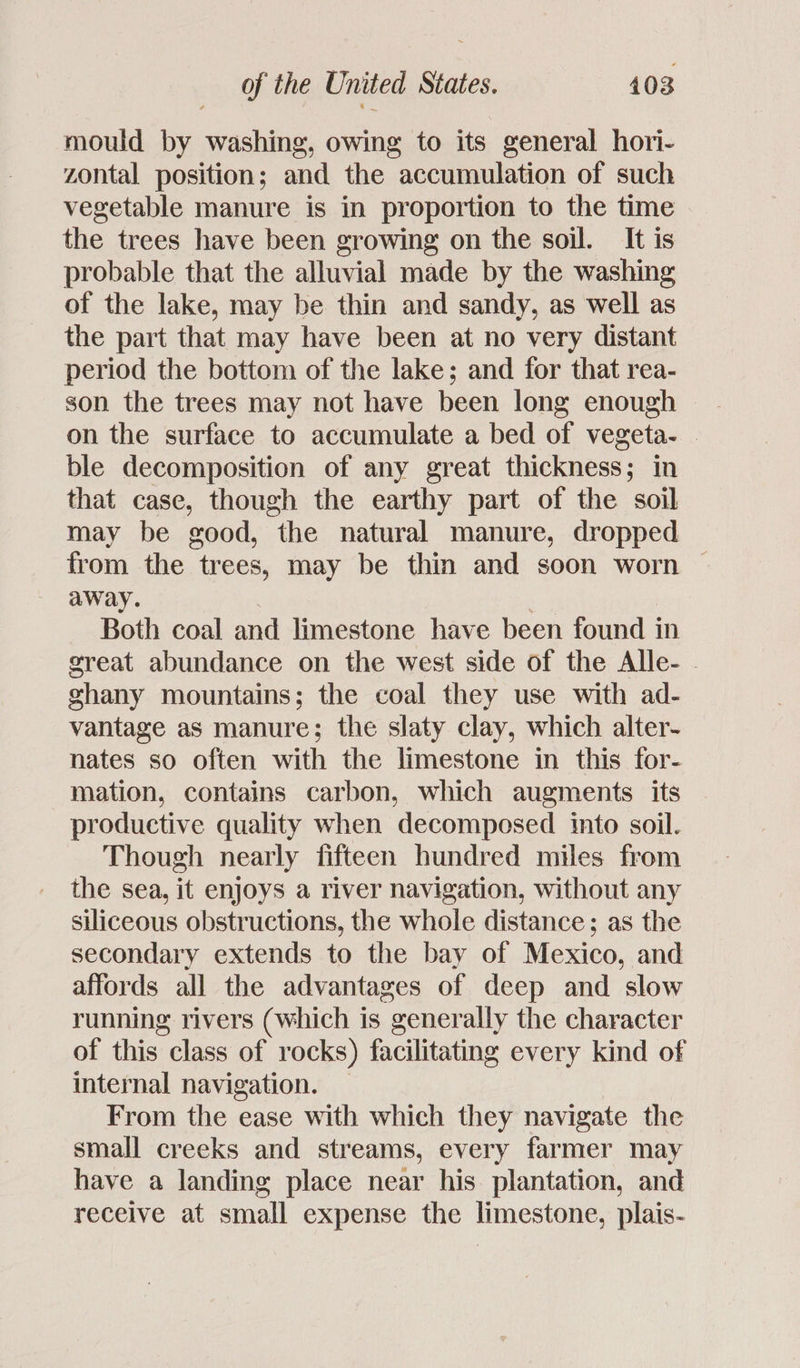 mould by washing, owing to its general hori- zontal position; and the accumulation of such vegetable manure is in proportion to the time the trees have been growing on the soil. It is probable that the alluvial made by the washing of the lake, may be thin and sandy, as well as the part that may have been at no very distant period the bottom of the lake; and for that rea- son the trees may not have been long enough on the surface to accumulate a bed of vegeta- | ble decomposition of any great thickness; in that case, though the earthy part of the soil may be good, the natural manure, dropped from the trees, may be thin and soon worn away. Both coal and limestone have been found in great abundance on the west side of the Alle- - ghany mountains; the coal they use with ad- vantage as manure; the slaty clay, which alter- nates so often with the limestone in this for- mation, contains carbon, which augments its productive quality when decomposed into soil. Though nearly fifteen hundred miles from the sea, it enjoys a river navigation, without any siliceous obstructions, the whole distance; as the secondary extends to the bay of Mexico, and affords all the advantages of deep and slow running rivers (which is generally the character of this class of rocks) facilitating every kind of internal navigation. — From the ease with which they navigate the small creeks and streams, every farmer may have a landing place near his plantation, and receive at small expense the limestone, plais-