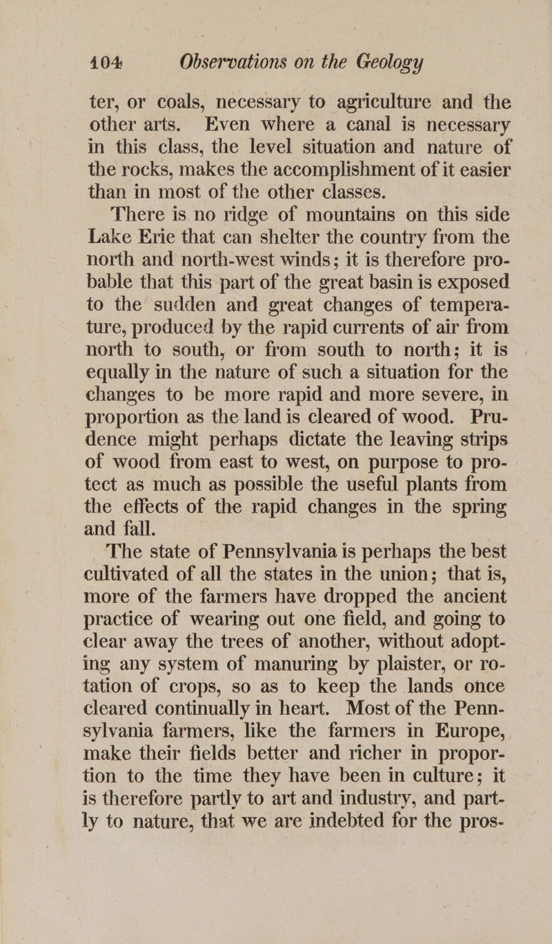 ter, or coals, necessary to agriculture and the other arts. Even where a canal is necessary in this class, the level situation and nature of the rocks, makes the accomplishment of it easier than in most of the other classes. There is no ridge of mountains on this side Lake Erie that can shelter the country from the north and north-west winds; it is therefore pro- bable that this part of the great basin is exposed to the sudden and great changes of tempera- ture, produced by the rapid currents of air from north to south, or from south to north; it is equally in the nature of such a situation for the changes to be more rapid and more severe, in proportion as the land is cleared of wood. Pru- dence might perhaps dictate the leaving strips of wood from east to west, on purpose to pro- tect as much as possible the useful plants from the effects of the rapid changes in the spring and fall. _ The state of Pennsylvania is perhaps the best cultivated of all the states in the union; that is, more of the farmers have dropped the ancient practice of wearing out one field, and going to clear away the trees of another, without adopt- ing any system of manuring by plaister, or ro- tation of crops, so as to keep the lands once cleared continually in heart. Most of the Penn- sylvania farmers, like the farmers in Europe, make their fields better and richer in propor- tion to the time they have been in culture; it is therefore partly to art and industry, and part- ly to nature, that we are indebted for the pros-