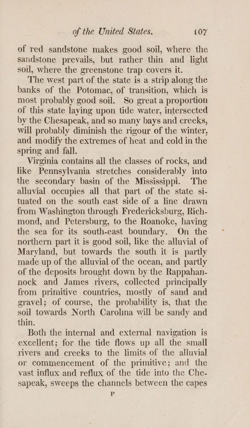of red sandstone makes good soil, where the sandstone prevails, but rather thin and _ light soil, where the greenstone trap covers it. The west part of the state is a strip along the banks of the Potomac, of transition, which is most probably good soil. So great a proportion of this state laying upon tide water, intersected by the Chesapeak, and so many bays and creeks, will probably diminish the rigour of the winter, and modify the extremes of heat and cold in the spring and fall. | Virginia contains all the classes of rocks, and like Pennsylvania stretches considerably into the secondary basin of the Mississippi. The alluvial occupies all that part of the state si- tuated on the south east side of a line drawn from Washington through Fredericksburg, Rich- mond, and Petersburg, to the Roanoke, having the sea for its south-east boundary. On the northern part it is good soil, like the alluvial of Maryland, but towards the south it is partly made up of the alluvial of the ocean, and partly of the deposits brought down by the Rappahan- nock and James rivers, collected principally from primitive countries, mostly of sand and gravel; of course, the probability is, that the soil towards North Carolina will be sandy and thin. - Both the internal and external navigation is excellent; for the tide flows up all the small rivers and creeks to the limits of the alluvial or commencement of the primitive; and the vast influx and reflux of the tide into the Che- sapeak, sweeps the channels between the capes P
