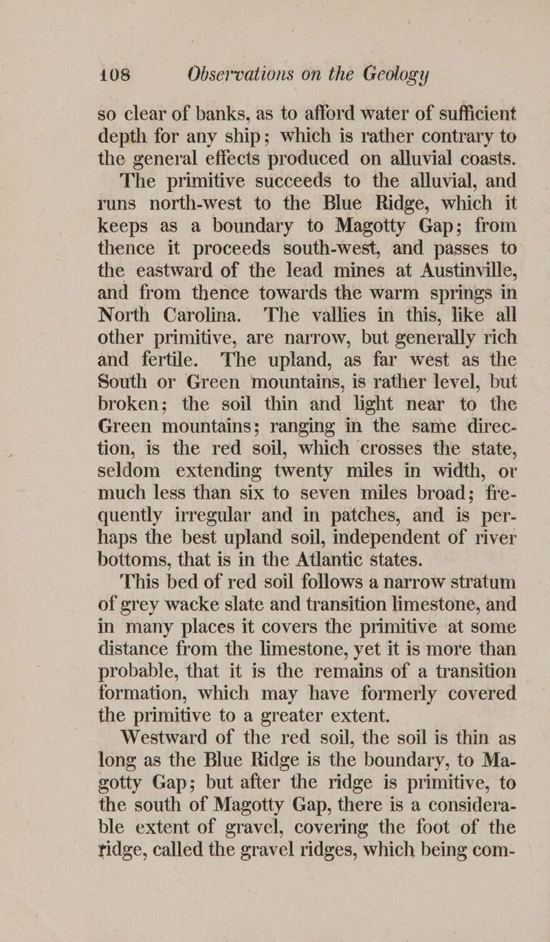 so clear of banks, as to afford water of sufficient depth for any ship; which is rather contrary to the general effects produced on alluvial coasts. The primitive succeeds to the alluvial, and runs north-west to the Blue Ridge, which it keeps as a boundary to Magotty Gap; from thence it proceeds south-west, and passes to the eastward of the lead mines at Austinville, and from thence towards the warm springs in North Carolina. The vallies in this, like all other primitive, are narrow, but generally rich and fertile. The upland, as far west as the South or Green mountains, is rather level, but broken; the soil thin and light near to the Green mountains; ranging in the same direc- tion, is the red soil, which crosses the state, seldom extending twenty miles in width, or much less than six to seven miles broad; fre- quently irregular and in patches, and is per- haps the best upland soil, independent of river bottoms, that is in the Atlantic states. This bed of red soil follows a narrow stratum of grey wacke slate and transition limestone, and in many places it covers the primitive at some distance from the limestone, yet it is more than probable, that it is the remains of a transition formation, which may have formerly covered the primitive to a greater extent. Westward of the red soil, the soil is thin as long as the Blue Ridge is the boundary, to Ma- gotty Gap; but after the ridge is primitive, to the south of Magotty Gap, there is a considera- ble extent of gravel, covering the foot of the ridge, called the gravel ridges, which being com-