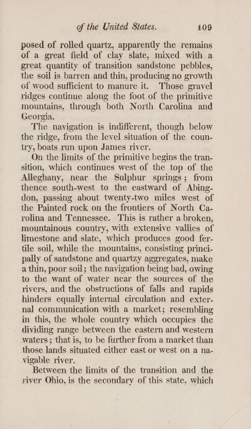 posed of rolled quartz, apparently the remains of a great field of clay slate, mixed with a great quantity of transition sandstone pebbles, the soil is barren and thin, producing no growth of wood sufficient to manure it. Those gravel ridges continue along the foot of the primitive mountains, through both North Carolina and Georgia. The navigation is indiffer ent, though below the ridge, from the level situation of the coun- try, boats run upon James river. On the limits of the primitive begins the me an- sition, which continues west of the top of the Allechany, near the Sulphur springs; from thence south-west to the eastward of Abing- don, passing about twenty-two miles west of the Painted rock on the frontiers of North Ca- rolina and Tennessee. This is rather a broken, mountainous country, with extensive vallies of limestone and slate, which produces good fer- tile soil, while the mountains, consisting princi- pally of sandstone and quartzy aggregates, make a thin, poor soil; the navigation being bad, owing to the want of water near the sources of the rivers, and the obstructions of falls and rapids hinders equally internal circulation and exter- nal communication with a market; resembling in this, the whole country which occupies the - dividing range between the eastern and western waters; that is, to be further from a market than those lands situated either east or west on a na- — vigable river. Between the limits of the transition and the river Ohio, is the secondary of this state, which