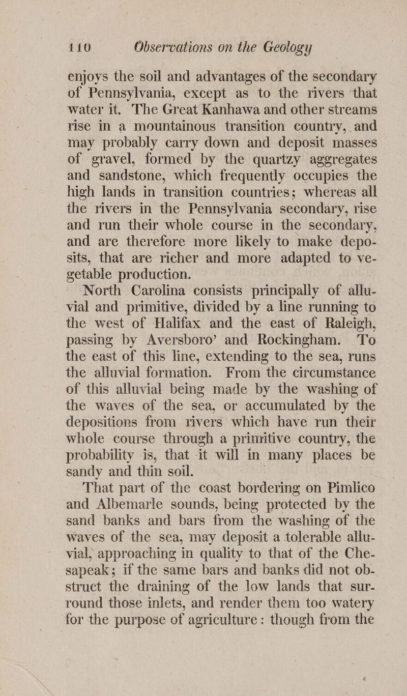 enjoys the soil and advantages of the secondary of Pennsylvania, except as to the rivers that water it. The Great Kanhawa and other streams rise In a mountainous transition country, and may probably carry down and deposit masses of gravel, formed by the quartzy aggregates and sandstone, which frequently occupies the high lands in transition countries; whereas all the rivers in the Pennsylvania secondary, rise and run their whole course in the secondary, and are therefore more likely to make depo- sits, that are richer and more adapted to ve- eetable production. North Carolina consists principally of allu- vial and primitive, divided by a line running to the west of Halifax and the east of Raleigh, passing by Aversboro’ and Rockingham. To the east of this line, extending to the sea, runs the alluvial formation. From the circumstance of this alluvial being made by the washing of the waves of the sea, or accumulated by the depositions from rivers which have run their whole course through a primitive country, the probability is, that it will in many places be sandy and thin soil. That part of the coast bordering on Pimlico and Albemarle sounds, being protected by the sand banks and bars from the washing of the waves of the sea, may deposit a tolerable allu- vial, approaching in quality to that of the Che- sapeak; if the same bars and banks did not ob- struct the draining of the low lands that sur- round those inlets, and render them too watery for the purpose of agriculture: though from the