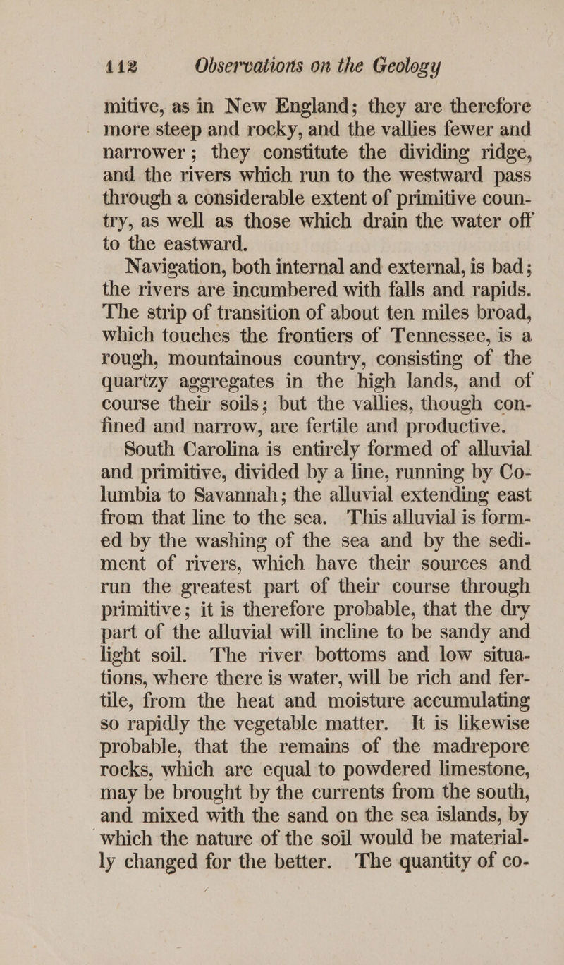 mitive, as in New England; they are therefore — - more steep and rocky, and the vallies fewer and narrower; they constitute the dividing ridge, and the rivers which run to the westward pass through a considerable extent of primitive coun- try, as well as those which drain the water off to the eastward. Navigation, both internal and external, is bad; the rivers are incumbered with falls and rapids. The strip of transition of about ten miles broad, which touches the frontiers of Tennessee, is a rough, mountainous country, consisting of the quarizy aggregates in the high lands, and of course their soils; but the vallies, though con- fined and narrow, are fertile and productive. South Carolina is entirely formed of alluvial and primitive, divided by a line, running by Co- lumbia to Savannah; the alluvial extending east from that line to the sea. This alluvial is form- ed by the washing of the sea and by the sedi- ment of rivers, which have their sources and run the greatest part of their course through primitive; it is therefore probable, that the dry part of the alluvial will incline to be sandy and light soil. The river bottoms and low situa- tions, where there is water, will be rich and fer- tile, from the heat and moisture accumulating so rapidly the vegetable matter. It is likewise probable, that the remains of the madrepore rocks, which are equal to powdered limestone, may be brought by the currents from the south, and mixed with the sand on the sea islands, by which the nature of the soil would be material- ly changed for the better. The quantity of co-