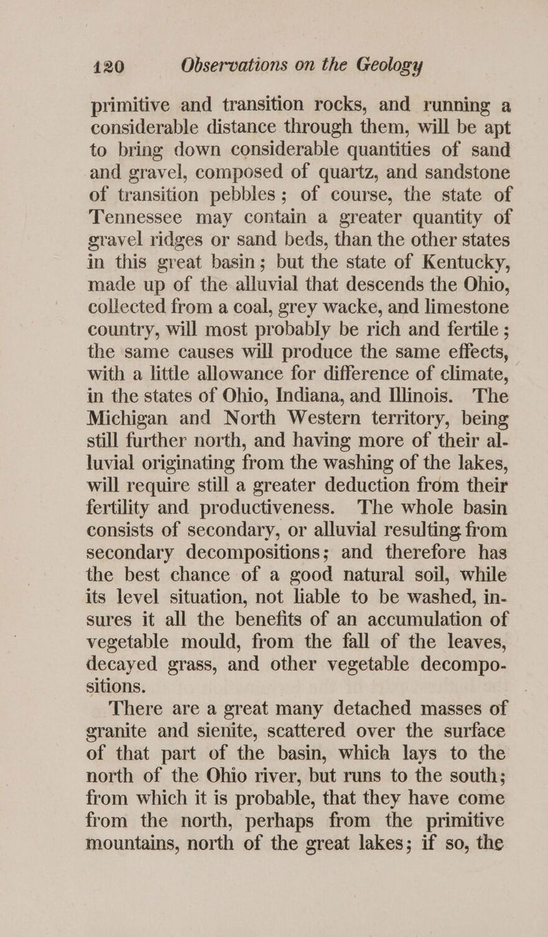 primitive and transition rocks, and running a considerable distance through them, will be apt to bring down considerable quantities of sand and gravel, composed of quartz, and sandstone of transition pebbles; of course, the state of Tennessee may contain a greater quantity of gravel ridges or sand beds, than the other states in this great basin; but the state of Kentucky, made up of the alluvial that descends the Ohio, collected from a coal, grey wacke, and limestone country, will most probably be rich and fertile ; the same causes will produce the same effects, with a little allowance for difference of climate, in the states of Ohio, Indiana, and Illinois. The Michigan and North Western territory, being still further north, and having more of their al- luvial originating from the washing of the lakes, will require still a greater deduction from their fertility and productiveness. The whole basin consists of secondary, or alluvial resulting from secondary decompositions; and therefore has the best chance of a good natural soil, while its level situation, not liable to be washed, in- sures it all the benefits of an accumulation of vegetable mould, from the fall of the leaves, decayed grass, and other vegetable decompo- sitions. There are a great many detached masses of granite and sienite, scattered over the surface of that part of the basin, which lays to the north of the Ohio river, but runs to the south; from which it is probable, that they have come from the north, perhaps from the primitive mountains, north of the great lakes; if so, the