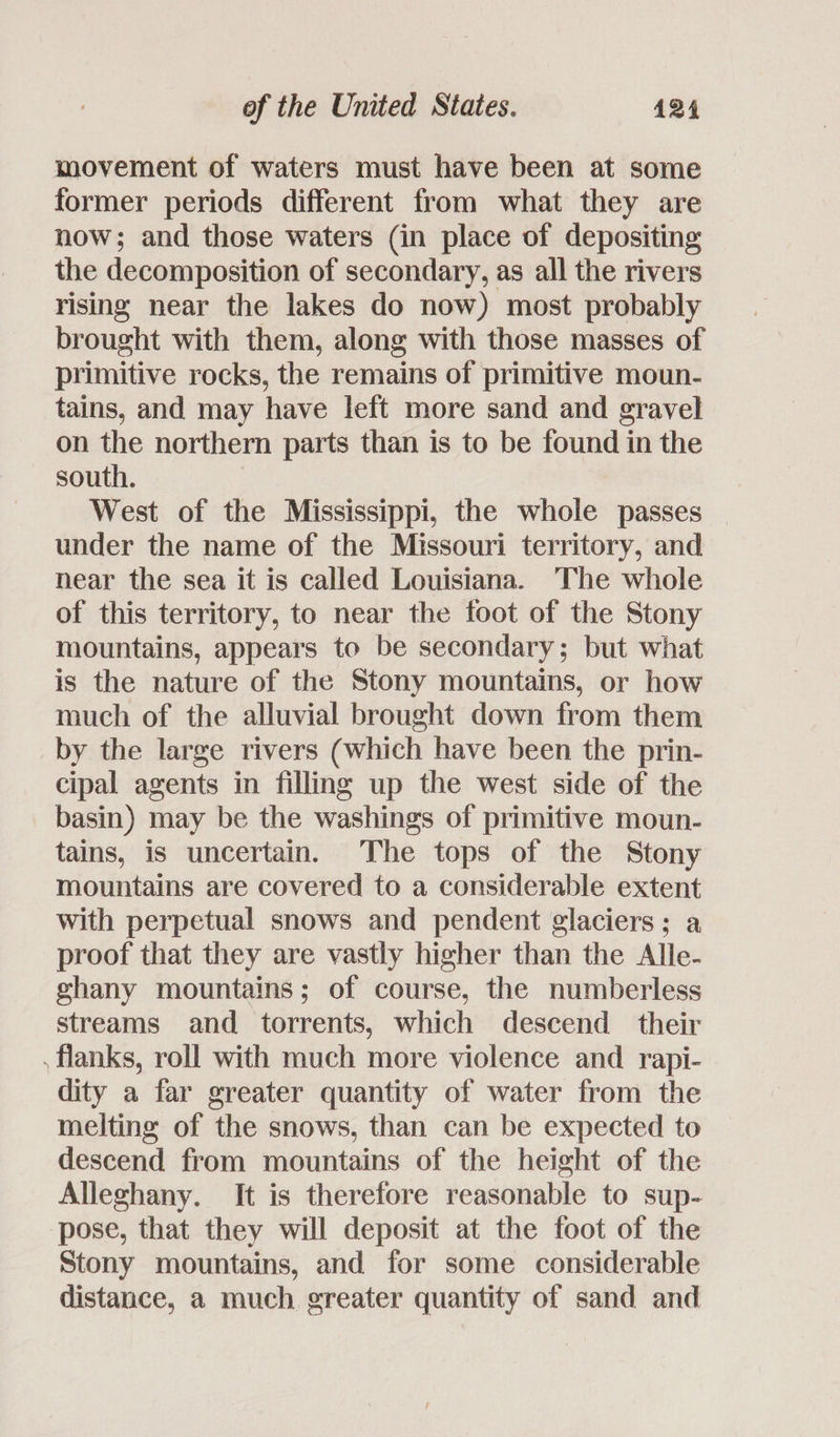 movement of waters must have been at some former periods different from what they are now; and those waters (in place of depositing the decomposition of secondary, as all the rivers rising near the lakes do now) most probably brought with them, along with those masses of primitive rocks, the remains of primitive moun- tains, and may have left more sand and gravel on the northern parts than is to be found in the south. West of the Mississippi, the whole passes — under the name of the Missouri territory, and near the sea it is called Louisiana. The whole of this territory, to near the foot of the Stony mountains, appears to be secondary; but what is the nature of the Stony mountains, or how much of the alluvial brought down from them by the large rivers (which have been the prin- cipal agents in filling up the west side of the basin) may be the washings of primitive moun- tains, is uncertain. The tops of the Stony mountains are covered to a considerable extent with perpetual snows and pendent glaciers; a proof that they are vastly higher than the Alle- ghany mountains; of course, the numberless streams and torrents, which descend their . flanks, roll with much more violence and rapi- dity a far greater quantity of water from the melting of the snows, than can be expected to descend from mountains of the height of the Alleghany. It is therefore reasonable to sup- pose, that they will deposit at the foot of the Stony mountains, and for some considerable distance, a much. greater quantity of sand and