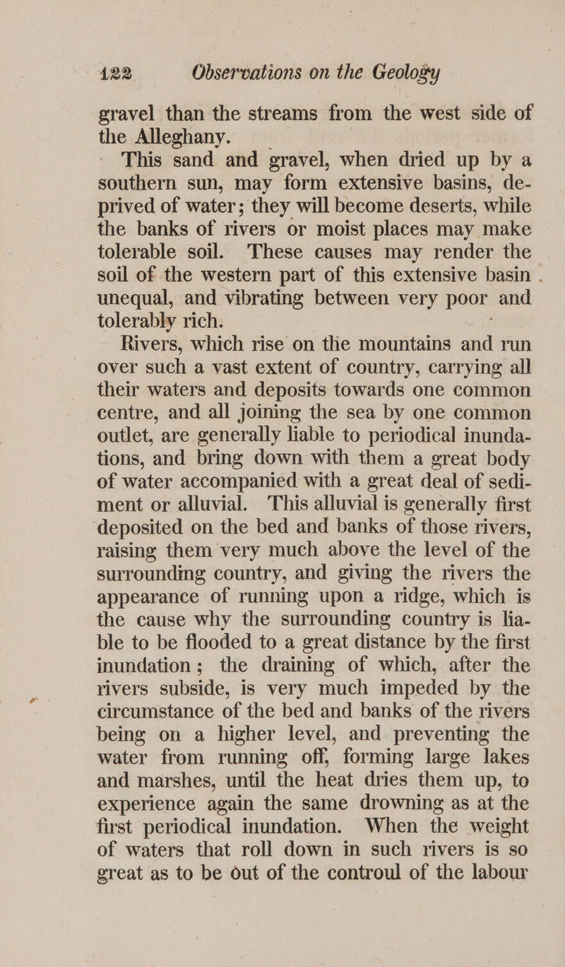 gravel than the streams from the west side of the Alleghany. This sand and gravel, when dried up by a southern sun, may form extensive basins, de- prived of water; they will become deserts, while the banks of rivers or moist places may make tolerable soil. These causes may render the soil of the western part of this extensive basin . unequal, and vibrating between very poor and tolerably rich. Rivers, which rise on the mountains and run over such a vast extent of country, carrying all their waters and deposits towards one common centre, and all joining the sea by one common outlet, are generally liable to periodical inunda- tions, and bring down with them a great body of water accompanied with a great deal of sedi- ment or alluvial. This alluvial is generally first deposited on the bed and banks of those rivers, raising them very much above the level of the surroundmg country, and giving the rivers the appearance of running upon a ridge, which is the cause why the surrounding country is lia- ble to be flooded to a great distance by the first inundation; the draining of which, after the rivers subside, is very much impeded by the circumstance of the bed and banks of the rivers being on a higher level, and preventing the water from running off, forming large lakes and marshes, until the heat dries them up, to experience again the same drowning as at the first periodical inundation. When the weight of waters that roll down in such rivers is so great as to be out of the controul of the labour