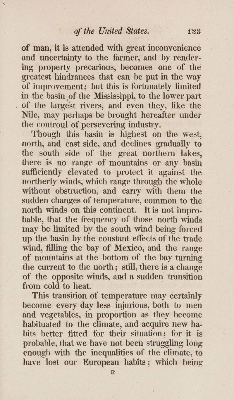of man, it is attended with great inconvenience and uncertainty to the farmer, and by render- ing property precarious, becomes one of the greatest hindrances that can be put in the way of improvement; but this is fortunately limited in the basin of the Mississippi, to the lower part _ of the largest rivers, and even they, like the Nile, may perhaps be brought hereafter under the controul of persevering industry. Though this basin is highest on the west, north, and east side, and declines gradually to the south side of the great northern lakes, there is no range of mountains or any basin sufficiently elevated to protect it against the northerly winds, which range through. the whole without obstruction, and carry with them the sudden changes of temperature, common to the north winds on this continent. It is not impro- bable, that the frequency of those north winds may be limited by the south wind being forced up the basin by the constant effects of the trade wind, filling the bay of Mexico, and the range of mountains at the bottom of the bay turning the current to the north; still, there is a change of the opposite winds, and a sudden transition from cold to heat. This transition of temperature may certainly become every day less injurious, both to men and vegetables, in proportion as they become habituated to the climate, and acquire new ha- bits better fitted for their situation; for it is probable, that we have not been struggling long enough with the inequalities of the climate, to have lost our European habits; which being R