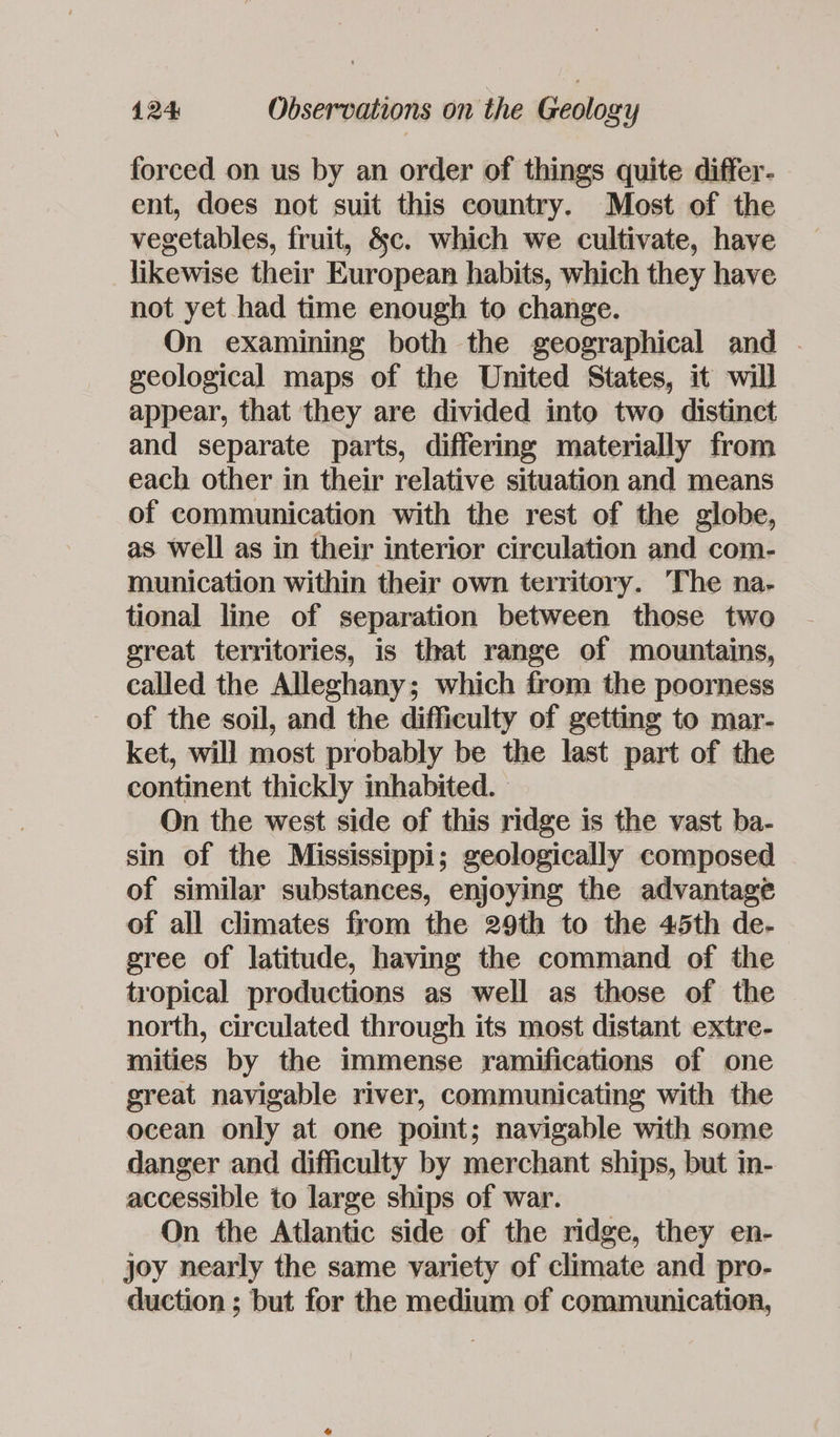 forced on us by an order of things quite differ- ent, does not suit this country. Most of the vegetables, fruit, &amp;c. which we cultivate, have likewise their European habits, which they have not yet had time enough to change. On examining both the geographical and . geological maps of the United States, it will appear, that they are divided into two distinct and separate parts, differing materially from each other in their relative situation and means of communication with the rest of the globe, as well as in their interior circulation and com- munication within their own territory. The na- tional line of separation between those two great territories, is that range of mountains, called the Alleghany; which from the poorness of the soil, and the difficulty of getting to mar- ket, will most probably be the last part of the continent thickly inhabited. On the west side of this ridge is the vast ba- sin of the Mississippi; geologically composed of similar substances, enjoying the advantage of all climates from the 29th to the 45th de- gree of latitude, having the command of the tropical productions as well as those of the north, circulated through its most distant extre- mities by the immense ramifications of one great navigable river, communicating with the ocean only at one point; navigable with some danger and difficulty by merchant ships, but in- accessible to large ships of war. On the Atlantic side of the ridge, they en- joy nearly the same variety of climate and pro- duction ; but for the medium of communication,