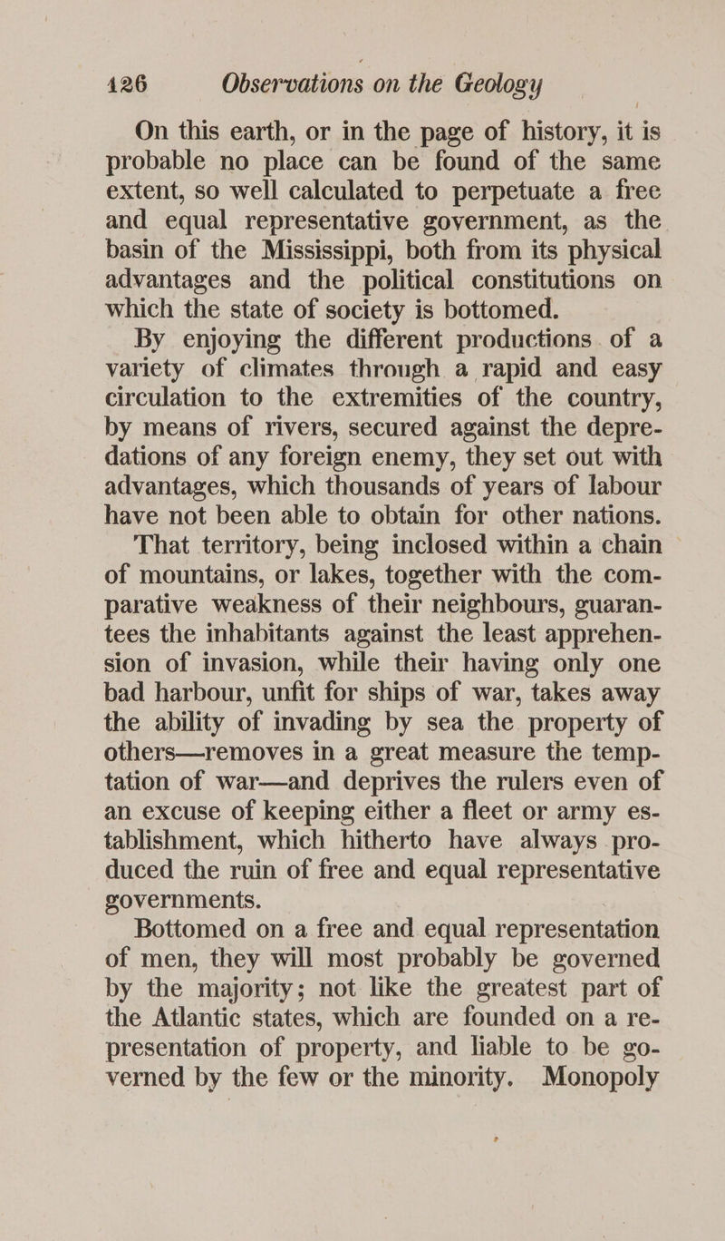 On this earth, or in the page of history, it is _ probable no place can be found of the same extent, so well calculated to perpetuate a free and equal representative government, as the basin of the Mississippi, both from its physical advantages and the political constitutions on which the state of society is bottomed. By enjoying the different productions. of a variety of climates through a rapid and easy circulation to the extremities of the country, by means of rivers, secured against the depre- dations of any foreign enemy, they set out with advantages, which thousands of years of labour have not been able to obtain for other nations. That territory, being inclosed within a chain of mountains, or lakes, together with the com- parative weakness of their neighbours, guaran- tees the inhabitants against the least apprehen- sion of invasion, while their having only one bad harbour, unfit for ships of war, takes away the ability of invading by sea the property of others—removes in a great measure the temp- tation of war—and deprives the rulers even of an excuse of keeping either a fleet or army es- tablishment, which hitherto have always _pro- duced the ruin of free and equal representative governments. Bottomed on a free and equal representation of men, they will most probably be governed by the majority; not like the greatest part of the Atlantic states, which are founded on a re- presentation of property, and liable to be go- verned by the few or the minority. Monopoly