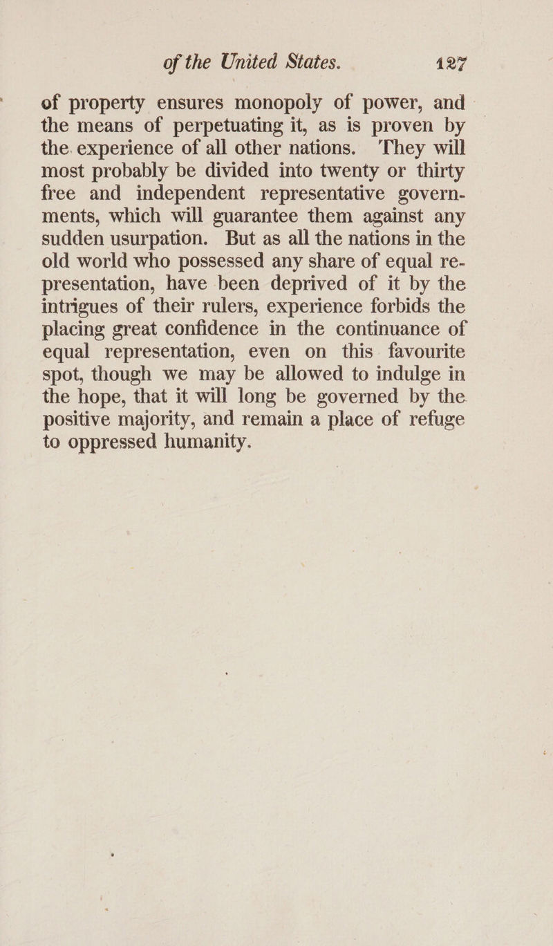 of property ensures monopoly of power, and &gt; the means of perpetuating it, as is proven by the. experience of all other nations. They will most probably be divided into twenty or thirty free and independent representative govern- ments, which will guarantee them against any sudden usurpation. But as all the nations in the old world who possessed any share of equal re- presentation, have been deprived of it by the intrigues of their rulers, experience forbids the placing great confidence in the continuance of equal representation, even on this favourite spot, though we may be allowed to indulge in the hope, that it will long be governed by the positive majority, and remain a place of refuge to oppressed humanity.
