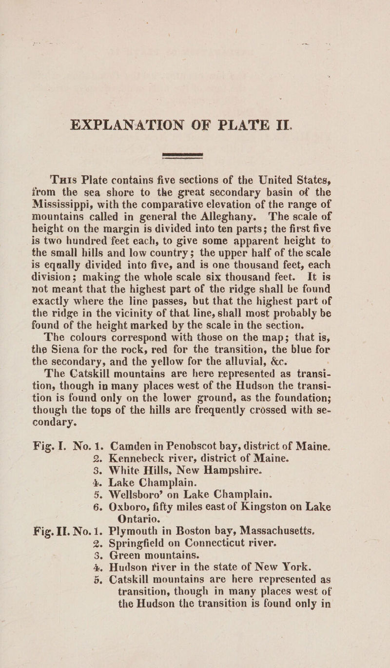  Tuis Plate contains five sections of the United States, from the sea shore to the great secondary basin of the Mississippi, with the comparative elevation of the range of mountains called in general the Alleghany. The scale of height on the margin is divided into ten parts; the first five is two hundred feet each, to give some apparent height to the small hills and low country; the upper half of the scale is equally divided into five, and is one thousand feet, each division; making the whole scale six thousand feet. It is not meant that the highest part of the ridge shall be found exactly where the line passes, but that the highest part of the ridge in the vicinity of that line, shall most probably be found of the height marked by the scale in the section. The colours correspond with those on the map; that is, the Siena for the rock, red for the transition, the blue for the secondary, and the yellow for the alluvial, &amp;c. The Catskill mountains are here represented as transi- tion, though in many places west of the Hudson the transi- tion is found only on the lower ground, as the foundation; though the tops of the hills are frequently crossed with se- condary. 1. Camden in Penobscot bay, district of Maine. 2. Kennebeck river, district of Maine. 38. White Hills, New Hampshire. — 4. Lake Champlain. 5. Wellsboro’? on Lake Champlain. 6. Oxboro, fifty miles east of Kingston on Lake Ontario. . 1. Plymouth in Boston bay, Massachusetts. 2. Springfield on Connecticut river. 3. Green mountains. 4, Hudson river in the state of New York. 5. Catskill mountains are here represented as transition, though in many places west of the Hudson the transition is found only in