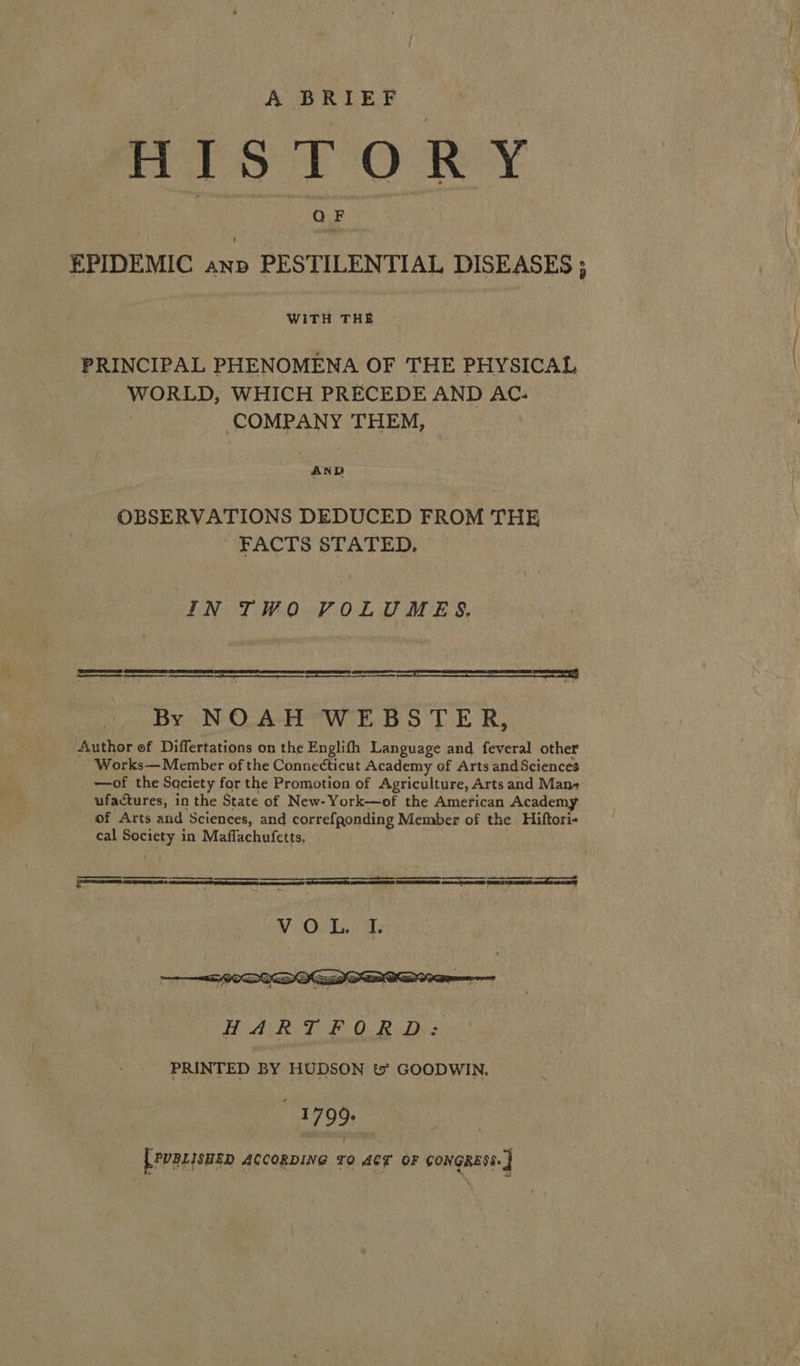 A BRIEF HISTORY QF EPIDEMIC anp PESTILENTIAL DISEASES ; WITH THE PRINCIPAL PHENOMENA OF THE PHYSICAL WORLD, WHICH PRECEDE AND AC. COMPANY THEM, AND OBSERVATIONS DEDUCED FROM THE FACTS STATED. IN TWO VPOLUMES. RSE TERS ES eS a) Ee cee By NOAH WEBSTER, Author of Differtations on the Englith Language and feveral other Works— Member of the Connecticut Academy of Arts and Sciences —of the Saciety for the Promotion of Agriculture, Arts and Man+ ufactures, in the State of New-York—of the American Academy of Arts and Sciences, and correfgonding Member of the Hiftori- cal ey in Maflachufetts,  SS pe | nen en am eT | me  : Te EE DE aA Dae Se Sh SARS ee Ce a ee fe ae BO   AR TF OB Ds PRINTED BY HUDSON t&amp; GOODWIN, 1799. [pvgLisHEp ACCORDING TO ACT OF CONGRESS. ]