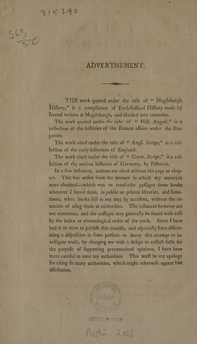 ADVERTISEMENT. THE work quoted under the title of “ Magdeburgli Hiltory,” is a compilation of Ecclefiaftical Hiftory made by feveral writers at Magdeburgh, and divided into centitties. The work quoted under the title of Hift. Auguft.” is a collection of the hiftories of the Roman affairs under the Em: perors. The work cited under the title of “ Angl. Script,’ is a col: lection of the early hiftorians of England. The work cited under the title of «* Germ. Script,” isa col- lection of the ancient hiftories of Germany, by Piftorius. In a few inftances, authors are cited without the page or chap- ter. ‘This has arifen from the manner in which my materials were obtained—which was to tranfcribe paffages from books wherever I found them, in public or private libraries, and fome- times, when books fell in my way by accident, without the in: tention of ufing them as authorities. The inftances however are not numerous, and the paflages may generally be found with eafe by the index or chronological order of the work. Since I have had it in view to publifh this treatife, and efpecially fince difcov- ering a difpofition in fome perfons to decry this attempt to in- veftigate truth, by charging me with a defign to collect faéts for the purpofe of fupporting preconceived opinions, I have been more careful to note my authorities. This muft be my apology for citing fo many authorities, which might otherwife appear like affectation: :