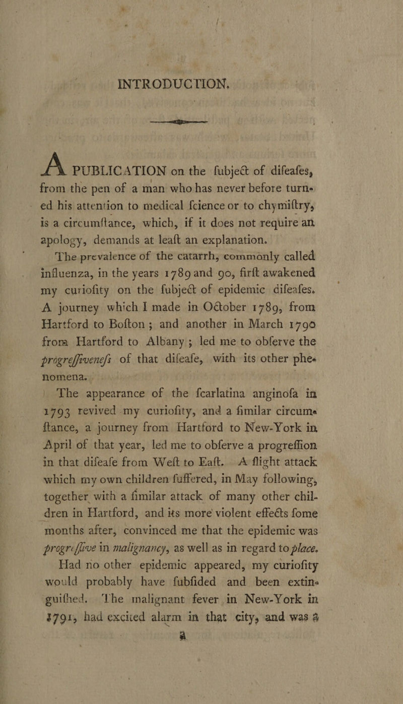 INTRODUCTION. eet fee A PUBLICATION on the fubjec&amp; of difeafes, from the pen of a man who has never before turns ed his attention to medical {cience or to chymittry, is a circumftance, which, if it does not require an, apology, demands at leaft an explanation. The prevalence of the catarrh, commonly called influenza, in the years 1789 and go, firlt awakened my curiofity on the fubject of epidemic difeafes. A journey which I made in Odtober 1789, from Hartford to Bofton; and another in March 1790 froma Hartford to Albany ; led me to obferve the progrefivene/s of that difeafe, with its other phes nomena. | ie | The appearance of the fcarlatina anginofa in 1793 revived my curiofity, and a fimilar circume ftance, a journey from Hartford to New-York in April of that year, led me to obferve a progreffion in that difeafe from Weft to Eaft. A flight attack which my own children fuffered, in May following, together with a fimilar attack of many other chil- dren in Hartford, and its more violent effeéts fome months after, convinced me that the epidemic was progrefuve in malignancy, as well as in regard to place. Had no other epidemic appeared, my curiofity would probably have fubfided and been extins guifhed. The malignant fever in New-York in #791, had excited alarm im that city, and was 4 . a