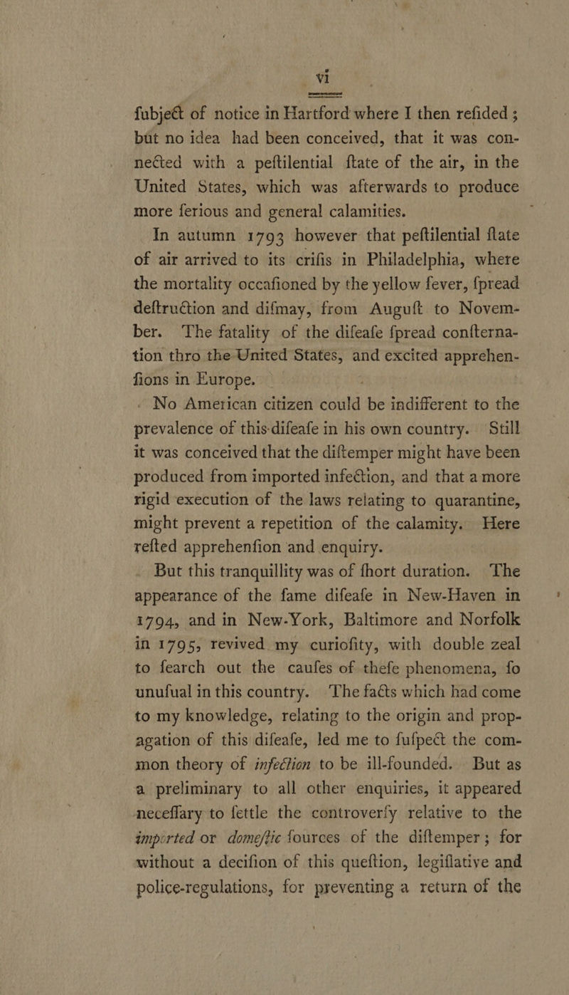 reer fubje€t of notice in Hartford where I then refided ; but no idea had been conceived, that it was con- nected with a peftilential ftate of the air, in the United States, which was afterwards to produce more ferious and general calamities. In autumn 1793 however that peftilential flate of air arrived to its crifis in Philadelphia, where the mortality occafioned by the yellow fever, fpread deftruction and difmay, from Auguft to Novem- ber. The fatality of the difeafe fpread confterna- tion thro the United States, and excited apprehen- fions in Europe. . - No American citizen could be indifferent to the prevalence of this-difeafe in his own country. Still it was conceived that the diftemper might have been produced from imported infection, and that a more rigid execution of the laws relating to quarantine, might prevent a repetition of the calamity. Here refted apprehenfion and enquiry. _ But this tranquillity was of {hort duration. The appearance of the fame difeafe in New-Haven in 1794, and in New-York, Baltimore and Norfolk in 1795, revived my curiofity, with double zeal to fearch out the caufes of thefe phenomena, fo unufual in this country. ‘The faéts which had come to my knowledge, relating to the origin and prop- agation of this difeafe, led me to fufpect the com- mon theory of infection to be ill-founded. But as a preliminary to all other enquiries, it appeared neceflary to fettle the controverfy relative to the impirted or dome/ftic fources of the diftemper; for without a decifion of this queftion, legiflative and police-regulations, for preventing a return of the
