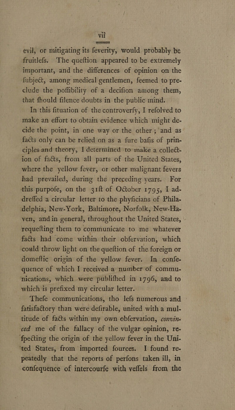 evil, or mitigating its feverity, would probably be fruitlefs. ‘The queftion appeared to be extremely important, and the differences of opinion on the fubject, among medical gentlemen, feemed to pre-  clude the poflibility of a decifion among them, that fhould filence doubts in the public mind. In this fituation of the controverfy, I refolved to make an effort to obtain evidence which might de- cide the point, in one way or the other; and as facts only can be relied on as a fure bafis of prin- ciples and theory, I determined to make a collect- ion of facts, from all parts of the United States, where the yellow fever, or other malignant fevers had prevailed, during the preceding years. For this purpofe, on the 31ft of October 1795, I ad- dreffed a circular letter to the phyficians of Phila- delphia, New-York, Baltimore, Norfolk, New-Ha- ven, andin general, throughout the United States, requefting them to communicate to me whatever facts had come within their obfervation, which could throw light on the queftion of the foreign or domeftic origin of the yellow fever. In confe- quence of which I received a number of commu- nications, which were publifhed in 1796, and to which is prefixed my circular letter. Thefe communications, tho lefs numerous and fatisfactory than were defirable, united with a mul- titude of facts within my own ebfervation, convin- ced me of the fallacy of the vulgar opinion, re- fpecting the origin of the yellow fever in the Uni- ‘ted States, from imported fources. I found re- peatedly that the reports of perfons taken ill, in confequence of intercourfe with veflels from the