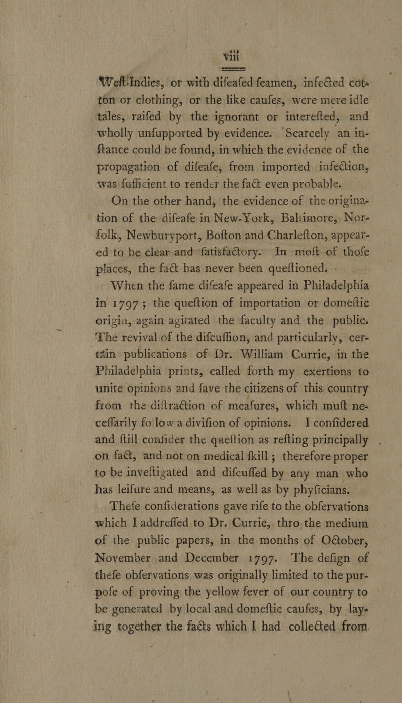 ede Vil | detahiediaaiadtitanis’ a Welt'Indies, or with difeafedfeamen, infeted cote ton or clothing, or the like caufes, were mere idle tales, raifed by the ignorant or interetted, and wholly unfupported by evidence. Scarcely an in- ftance could be found, in which the evidence of the propagation of difeafe, from imported infection, was fufficient to render the fa&amp; even probable. On the other hand, the evidence of the origina- tion of the difeafe in New-York, Baltimore, Nor- folk, Newburyport, Bofton and Charlefton, appear- ed to be clear and ‘fatisfatory. In moft of thofe places, the fact has never been queftioned. - When the fame difeafe appeared in Philadelphia in 1797; the queftion of importation or domettic origia, again agitated the faculty and the public. The revival of the difcuffion, and particularly, cer- tin publications of Dr. William Currie, in the Philadelphia prints, called forth my exertions to — unite opinions and fave the citizens of this country from the diitrattion of meafures, which mutt nes ceflarily fo'low a divifion of opinions. I confidered and ftiil confider the queflion as refting principally . on faét, and not on medical {kill ; therefore proper to be inveltigated and difcuffed by any man who has leifure and means, as well as by phyficians. Thete confiderations gave rife to the obfervations which J addrefled to Dr. Currie,. thro the medium of the public papers, in the months of Odtober, November and December 1797. The defign of thefe obfervations was originally limited to the pur- pofe of proving the yellow fever of our country to be generated by local and domeftic caufes, by lay- ing iin the fa&amp;s which I had collected from.