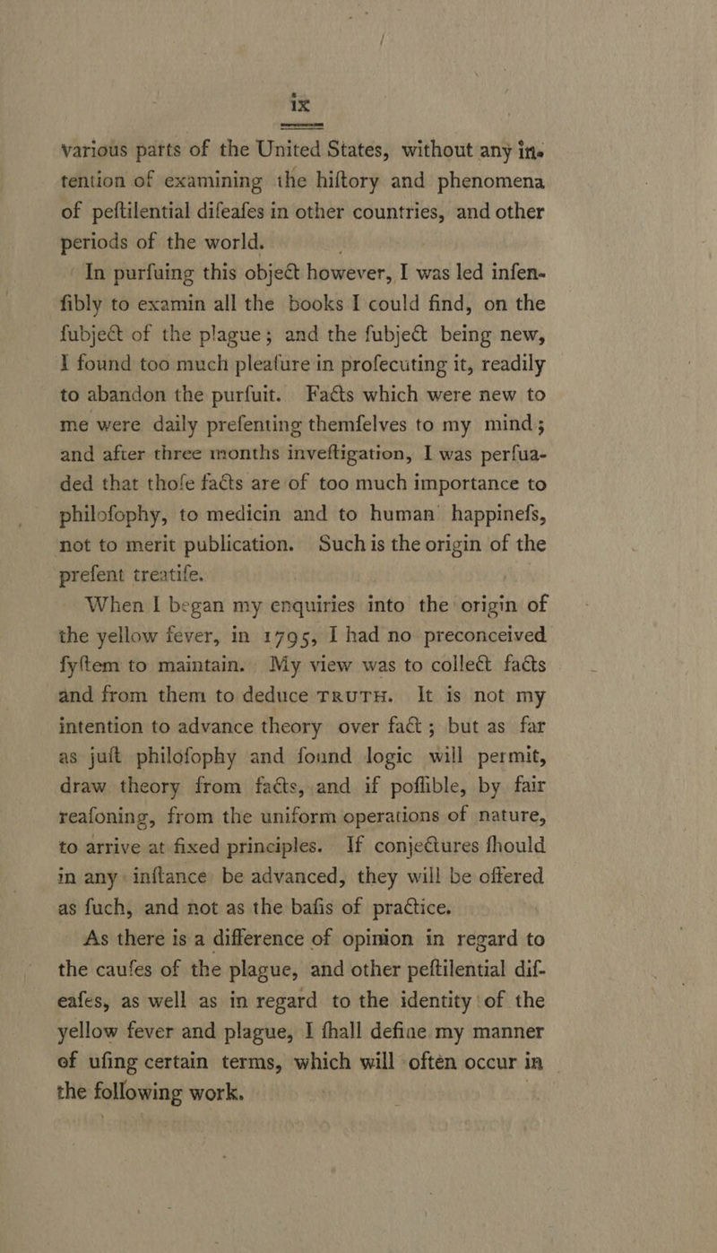 various patts of the United States, without any ine tention of examining the hiftory and phenomena of peftilential difeafes in other countries, and other periods of the world. In purfuing this objeét however, I was led infen- fibly to examin all the books I could find, on the fubject of the plague; and the fubjet being new, I found too much pleafure in profecuting it, readily to abandon the purfuit. Facts which were new to me were daily prefenting themfelves to my mind; and after three months inveftigation, I was perfua- ded that thofe facts are of too much importance to philofophy, to medicin and to human’ happinefs, not to merit publication. Such is the origin of the prefent treatife. When | began my enquiries into the’ origin of the yellow fever, in 1795, I had no preconceived fyftem to maintain. My view was to collect facts and from them to deduce TRuTH. It is not my intention to advance theory over fact; but as far as jult philofophy and found logic will permit, draw theory from fats, and if poflible, by fair reafoning, from the uniform operations of nature, to arrive at fixed principles. If conjectures fhould  in any inftance be advanced, they will be offered as fuch, and not as the bafis of practice. As there is a difference of opinion in regard to the caufes of the plague, and other peftilential dif- eafes, as well as in regard to the identity of the yellow fever and plague, I thall defiae my manner ef ufing certain terms, which will often occur in — the following work,