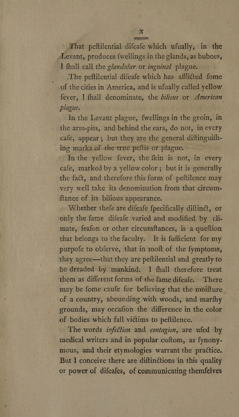 me ‘That peftilential difeafe which ufually, in the /Levant, produces fwellings in the glands, as buboes, ‘T hall call the glandular or inguinal plague. The peftilential difeafe which has afflitted fome of the cities in America, and is ufually called yellow fever, I fhall denominate, the bilious or American plague. fi ike ei In the Levant plague, fwellings in the groin, in the arm-pits, and behind the ears, do not, in every cafe, appear; but they are the general diftinguith- ing marks of the ‘true peftis or plague. : In the yellow fever, the fkin is not, in every cafe, marked by a yellowcolor; but it is generally the fact, and therefore this form of peftilence may very well take its denomination from that circum- ftance of its bilious appearance. Whether thefe are difeafe fpecifically diftin@, or only the fame difeafe varied and modified by cli- mate, feafon or other circumftances, is a queftion that belongs to the faculty. It is fufficient for my purpofe to obferve, that in moft of the fymptoms, they agree—that they are peftilential and greatly to be dreaded by mankind. I fhall therefore treat them as different forms of the fame difeafe. There may be fome caufe for believing that the moifture of a country, abounding with woods, and marfhy grounds, may occafion the difference in the color of bodies which fall victims to peftilence. The words infection and contagion, are ufed by medical writers and in popular cuftom, as fynony- mous, and their etymologies warrant the practice. But I conceive there are diftinGtions in this quality _or power of difeafes, of communicating themfelves