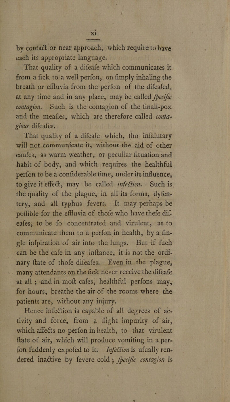 a L cheteandticaiatial ———————— by contact or near approach, which require to have each its appropriate language. That quality of a difeafe which communicates it from a fick to a well perfon, on fimply inhaling the breath or effluvia from the perfon of the difeafed, at any time and in any place, may be called /pecific contagion. Such is the contagion of the fmall-pox and the meafles, which are therefore called conta- gious dileafes. That quality of a difeafe sibs tho infalutary will not communicate it, without the aid of other caufes, as warm weather, or peculiar fituation and habit of body, and which requires the healthful perfon to be a confiderable time, under its influence, to give it effect, may be called infection. Such is the quality of the plague, in all its forms, dyfen- tery, and all typhus fevers. It may perhaps be ‘poflible for the eflluvia of thofe who have thefe dif- eafes, to be fo concentrated and virulent, as to communicate them to a perfon in health, by a fin- gle infpiration of air into the lungs. But if fuch can be the cafe in any inftance,, it is not the ordi- nary ftate of thofe difeafes. Even in the plague, many attendants on the fick never receive the difeafe at all ; and in moft cafes, healthful perfons may, for hours, breathe the air of the rooms where the patients are, without any injury. Hence infection is capable of all degrees of ac- tivity and force, from a flight impurity of air, which affects no perfon in health, to that virulent ftate of air, which will produce vomiting in a per- fon fuddenly expofed to it. Infection is ufually ren. dered inactive by fevere cold ; /pecific contagion is