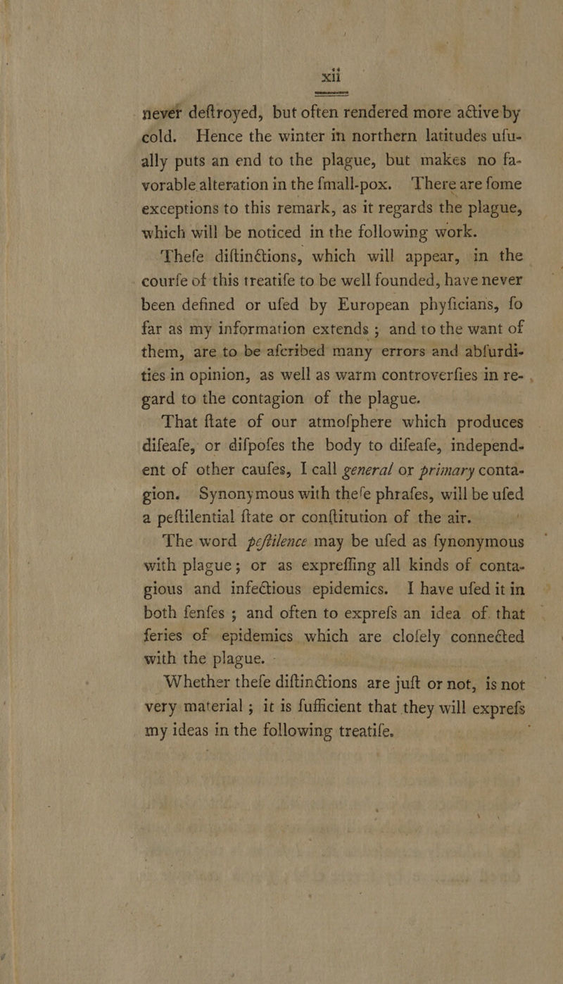 never deftroyed, but often rendered more active by cold. Hence the winter in northern latitudes ufu- ally puts an end to the plague, but makes no fa- vorable alteration in the fmall-pox. There are fome exceptions to this remark, as it regards the plague, which will be noticed in the following work. Thefe diftin@ions, which will appear, in the courfe of this treatife to be well founded, have never been defined or ufed by European phyficians, fo far as my information extends ; and to the want of them, are to be afcribed many errors and abfurdi- ties in opinion, as well as warm controverfies in re- , gard to the contagion of the plague. That flate of our atmofphere which produces . difeafe, or difpofes the body to difeafe, independ- ent of other caufes, I call general or primary conta- gion. Synonymous with thele phrafes, will be ufed a peftilential ftate or conftitution of the air. — The word peftilence may be ufed as fynonymous with plague; or as exprefling all kinds of conta- gious and infectious epidemics. I have ufed it in both fenfes ; and often to exprefs an idea of. that feries of epidemics which are clofely conneéted with the plague. - Whether thefe diftinGtions are juft or not, is not very material ; it is fufficient that they will exprefs _ my ideas in the following treatife,