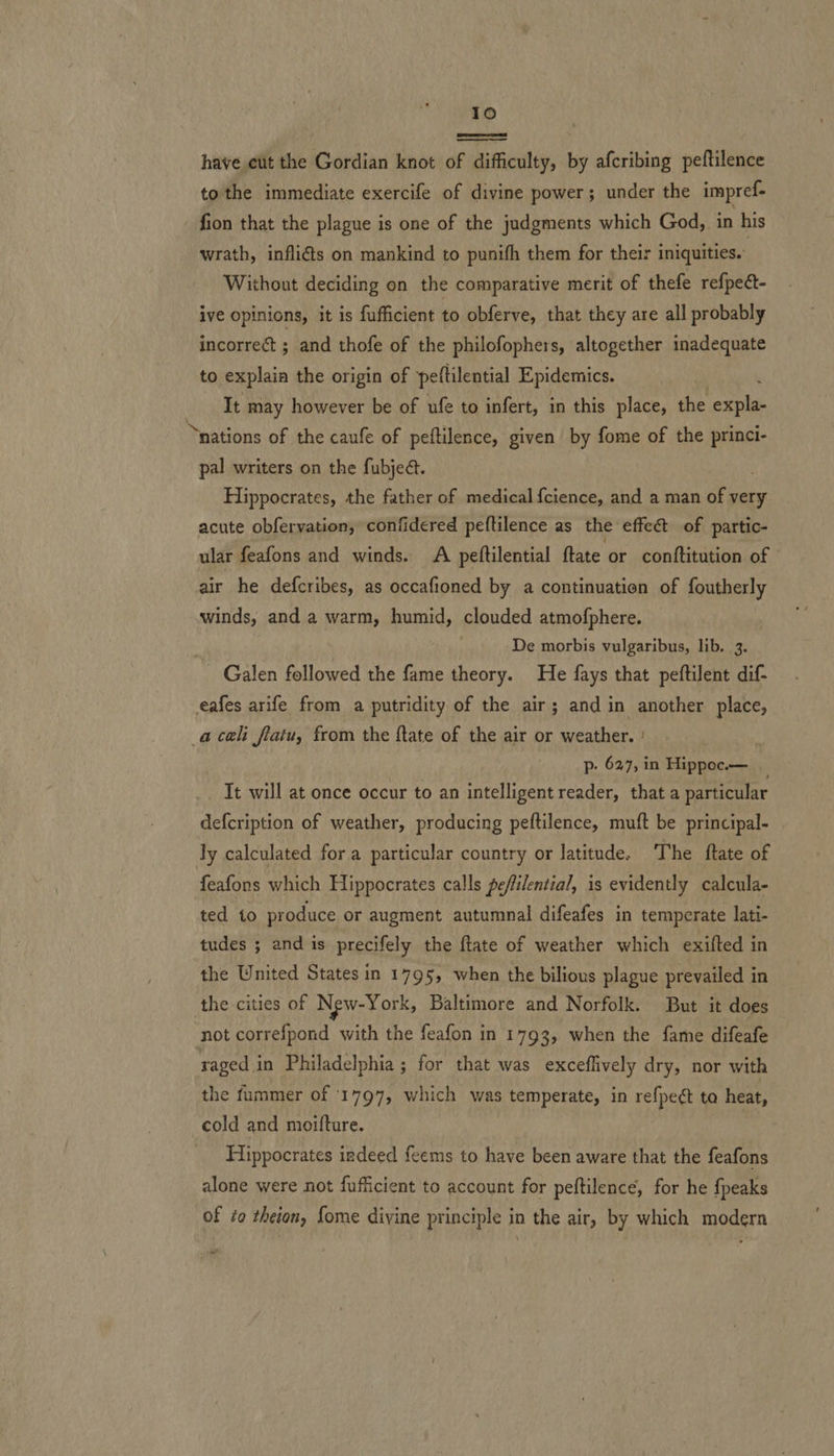 Io ee have cut the Gordian knot of difficulty, by afcribing peftilence to the immediate exercife of divine power; under the impref- fion that the plague is one of the judgments which God, in his wrath, infliéts on mankind to punifh them for their iniquities. Without deciding on the comparative merit of thefe refpedt- ive opinions, it is fufficient to obferve, that they are all probably incorrect ; and thofe of the philofophers, altogether inadequate to explain the origin of peftilential Epidemics. It may however be of ufe to infert, in this place, the ner “nations of the caufe of peftilence, given by fome of the princi- pal writers on the fubjed. Hippocrates, the father of medical {cience, and a man of very acute obfervation, confidered peftilence as the effect of partic- ular feafons and winds. A peftilential ftate or conttitution of air he defcribes, as occafioned by a continuation of foutherly winds, and a warm, humid, clouded atmofphere. ; De morbis vulgaribus, lib. 3. _ Galen followed the fame theory. He fays that peftilent dif- eafes arife from a putridity of the air; and in another place, acali flatu, from the ftate of the air or weather. ' p- 627, in Hippoc.— It will at once occur to an intelligent reader, that a particular defcription of weather, producing peftilence, muft be principal- Jy calculated for a particular country or latitude. The ftate of feafons which Hippocrates calls peffilential, is evidently calcula- ted to produce or augment autumnal difeafes in temperate lati- tudes ; and is precifely the {tate of weather which exifted in the United States in 1795, when the bilious plague prevailed in the cities of New-York, Baltimore and Norfolk. But it does not correfpond with the feafon in 1793, when the fame difeafe raged in Philadelphia ; for that was exceflively dry, nor with the fummer of 1797, which was temperate, in refpe¢t ta heat, cold and moifture. Hippocrates indeed feems to have been aware that the feafons alone were not fufficient to account for peftilence, for he fpeaks of to theion, fome divine principle in the air, by which modern