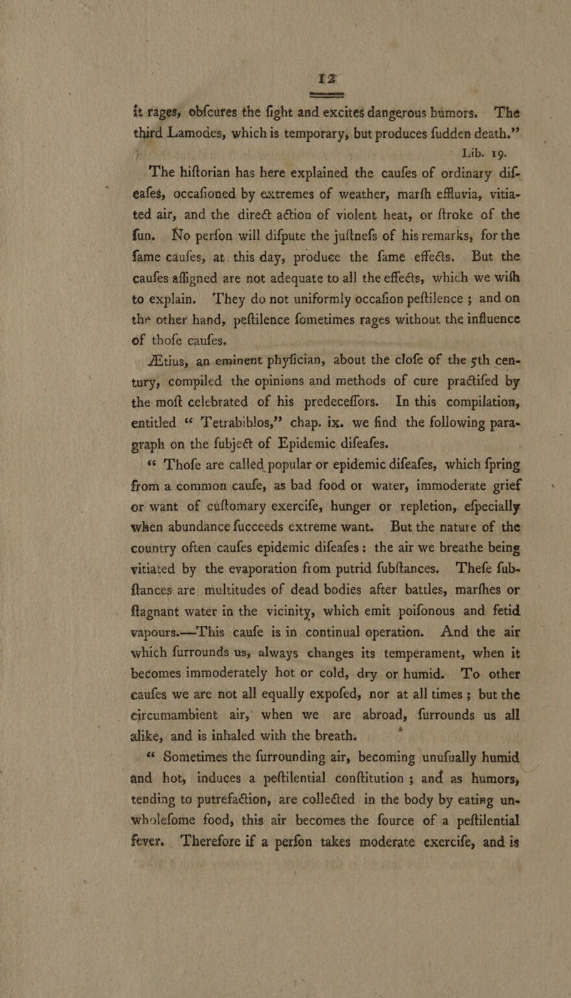 Zz —— it rages, obfcures the fight and excites dangerous humors. The third Lamodes, which is temporary, but produces fudden death.” ; © Lib. 19. The hiftorian has here explained the caufes of ordinary dif- eafes, occafioned by extremes of weather, marfh efluvia, vitia- ted air, and the direct action of violent heat, or ftroke of the fun. No perfon will difpute the juftnefs of his remarks, for the fame caufes, at this day, produce the fame effects. But the caufes afligned are not adequate to all the effects, which we with to explain. ‘They do not uniformly occafion peftilence ; and on the other hand, peftilence fometimes rages without the influence of thofe caufes. ove ZEtius, an eminent phyfician, about the clofe of the sth cen- tury, compiled the opinions and methods of cure practifed by the moft celebrated of his predeceffors. In this compilation, entitled ‘ Tetrabiblos,” chap. ix. we find the following para- graph on the fubje&amp; of Epidemic difeafes. “© Thofe are called popular or epidemic difeafes, which {pring from a common caufe, as bad food or water, immoderate grief or want of cuftomary exercife, hunger or repletion, efpecially when abundance fucceeds extreme want. But the nature of the country often caufes epidemic difeafes; the air we breathe being vitiated by the evaporation from putrid fubftances. Thefe fub- ftances are multitudes of dead bodies after battles, marfhes or flagnant water in the vicinity, which emit poifonous and fetid vapours.—This caufe is in continual operation. And the air which furrounds us, always changes its temperament, when it becomes immoderately hot or cold, dry or humid. To other caufes we are not all equally expofed, nor at all times ; but the circumambient air, when we are abroad, furrounds us all alike, and is inhaled with the breath, “ Sometimes the furrounding air, becoming unufually humid and hot, induces a peftilential conftitution ; and as humors, tending to putrefaction, are collected in the body by eating uns wholefome food, this air becomes the fource of a peftilential fever. ‘Therefore if a perfon takes moderate exercife, and is