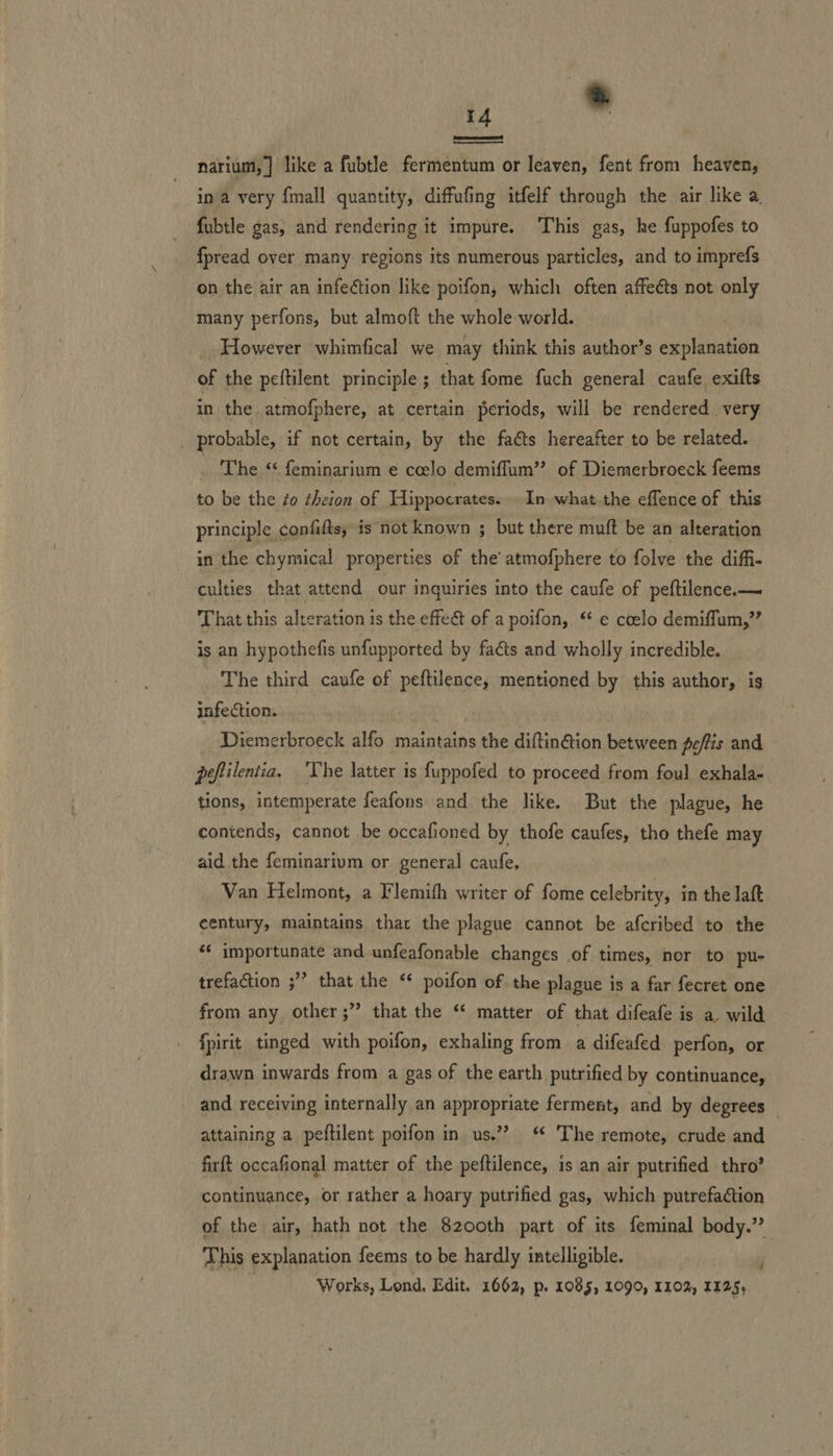EE  narium,] like a fubtle fermentum or leaven, fent from heaven, in a very {mall quantity, diffufing itfelf through the air like a fubtle gas, and rendering it impure. This gas, he fuppofes to fpread over many regions its numerous particles, and to imprefs on the air an infection like poifon, which often affects not only many perfons, but almoft the whole world. However whimfical we may think this author’s explanation of the peftilent principle; that fome fuch general caufe exifts in the atmofphere, at certain periods, will be rendered very probable, if not certain, by the faéts hereafter to be related. The ‘ feminarium e coelo demiffum’’ of Diemerbroeck feems to be the éo theion of Hippocrates... In what the effence of this principle confifts, is not known ; but there muft be an alteration in the chymical properties of the atmofphere to folve the diffi- culties that attend our inquiries into the caufe of peftilence.— That this alteration is the effect of a poifon,. *¢ e coelo demiffum,”’ is an hypothefis unfupported by faéts and wholly incredible. The third caufe of peftilence, mentioned by this author, is infection. Diemerbroeck alfo maintains the diftin@ion between peffis and peftilentia, ‘The latter is fuppofed to proceed from foul exhala- tions, intemperate feafons and the like. But the plague, he contends, cannot be occafioned by thofe caufes, tho thefe may aid the feminarivm or general caufe, Van Helmont, a Flemifh writer of fome celebrity, in the laft century, maintains thar the plague cannot be afcribed to the ** importunate and unfeafonable changes of times, nor to pu- trefaction ;” that the ‘* poifon of the plague is a far fecret one from any other ;” that the “‘ matter of that difeafe is a wild fpirit tinged with poifon, exhaling from a difeafed perfon, or drawn inwards from a gas of the earth putrified by continuance, and receiving internally an appropriate ferment, and by degrees attaining a peftilent poifon in us.?? “ The remote, crude and firft occafional matter of the peftilence, is an air putrified thro’ continuance, or rather a hoary putrified gas, which putrefaction of the air, hath not the 8200th part of its feminal body.’ This explanation feems to be hardly intelligible. Works, Lond, Edit. 1662, p. 1085, 1090, 110%, 1125,