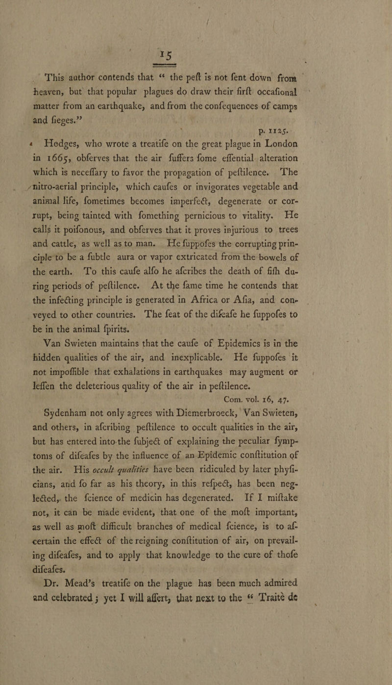 Pore et  This author contends that “ the peft is not fent down from — heaven, but that popular plagues do draw their firft occafional matter from an earthquake, and from the confequences of camps and fieges.” Pp: 1225. « Hedges, who wrote a treatife on the great plague in London in 1665, obferves that the air fuffers fome effential. alteration - which is neceflary to favor the propagation of peftilence. The yhitro-aerial principle, which caufes or invigorates vegetable and animal life, fometimes becomes imperfeét, degenerate or cor- rupt, being tainted with fomething pernicious to vitality. He calls it poifonous, and obferves that it proves injurious to trees and cattle, as well asto man. He fuppofes the corrupting prin- ciple'to be a fubtle aura or vapor extricated from the bowels of the earth. To this caufe alfo he afcribes the death of fifth du- ring periods of peftilence. At the fame time he contends that the infecting principle is generated in Africa or Afia, and cone veyed to other countries. The feat of the difeafe he fuppofes to be in the animal fpirits. Van Swieten maintains that the caufe of Epidemics is in the hidden qualities of the air, and inexplicable. He fuppofes it not impoflible that exhalations in earthquakes may augment or leffen the deleterious quality of the air in peftilence. Com. vol. 16, 47. Sydenham not only agrees with Diemerbroeck, Van Swieten, and others, in afcribing peftilence to occult qualities in the air, but has entered into-the fubjeé&amp;t of explaining the peculiar fymp- toms of difeafes by the influence of an Epidemic conftitution of the air. His occult qualities have been ridiculed by later phyfi- cians, and fo far as his theory, in this refpect, has been neg- lected, the f{cience of medicin has degenerated. If I miftake not, it can be made evident, that one of the moft important, as well as moft difficult branches of medical {cience, is to af- certain the effect of the reigning conftitution of air, on prevail- ing difeafes, and to apply that knowledge to the cure of thofe difeafes. . Dr. Mead’s treatife on the plague has been much admired and celebrated ; yet I will affert, that next to the * Traité de