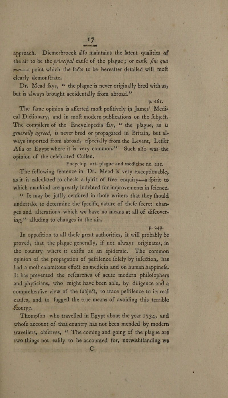 Pater  approach, Diemerbroeck alfo maintains the latent qualities of the air to be the principal caufe of the plague; or caufe fine qua non—a point which the facts to be hereafter detailed will moft clearly demonttrate. Dr. Mead fays, ‘ the plague is never originally bred with us, _ but is always brought accidentally from abroad.” p- 261. _ The fame opinion is afferted moft pofitively in James’ Medie cal Dictionary, and in moft modern publications on the fubject. The compilers of the Encyclopedia fay, “ the plague, as is generally agreed, is never bred or propagated in Britain, but al- ways imported from abroad, efpecially from the Levant, Leffer Afia or Egypt where it is very common.” Such alfo was the opinion of the celebrated Cullen. 3 Encyciop. art. plague and medicjne no. 221. The following fentence in Dr. Mead is’ very exceptionable, as it is calculated to check a fpirit of free enquiry—a fpirit to which mankind are greatly indebted for improvements in fcience, “© Tt may be juftly cenfured in thofe writers that they fhould undertake to determine the fpecific nature of thefe fecret chane ges and alterations which we have no means at all of difcover« ing,”’ alluding to changes im the air. | Pp. 249. In oppofition to all thefe great authorities, it will probably be proved, that the plague generally, if not always originates, in the country where it exifts as an epidemic. The common opinion of the propagation of peftilence folely by infection, has had a moft calamitous effe€t on medicin and on human happinefs, It has prevented the refearches of acute modern philofophers and phyficians, who might have been able, by diligence and a comprehenfive view of the fubjeé, to trace peftilence to its real caufes, and to fuggeft the true means of avoiding this terrible £eourge. Thompfon who travelled in Egypt about the year 1734, and whofe account of that country has not been mended by modern travellers, obferves, ‘“‘ The coming and going of the plague are two things not eafily to be accounted for, notwithftanding we @ ‘