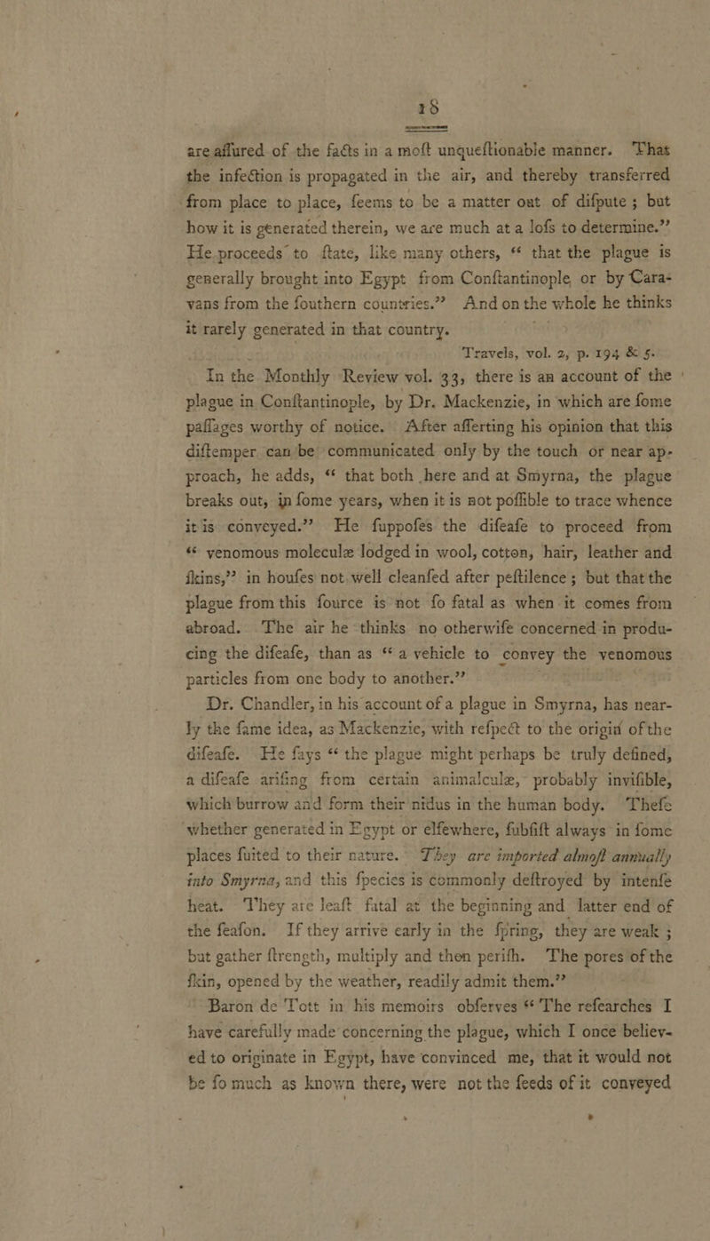 15   are aflured of the faéts in a moft unqueftionable manner. That the infection is propagated in the air, and thereby transferred ‘from place to place, feems to be a matter oat of difpute ; but how it is generated therein, we ace much ata lofs to determine.” He.proceeds to ftate, like many others, ‘* that the plague is generally brought into Egypt from Conftantinople or by Cara- vans from the fouthern countries.”” And onthe whole he thinks it rarely generated in that country. on Travels, vol. 2, p. 194 &amp; §. In the Monthly Review vol. 33, there is aa account of the plague in Conftantinople, by Dr. Mackenzie, in which are fome paflages worthy of notice. After afferting his opinion that this diftemper canbe communicated only by the touch or near ap- proach, he adds, “ that both here and at Smyrna, the plague breaks out, in fome years, when it is not poflible to trace whence itis conveyed.” He fuppofes the difeafe to proceed from ‘«* yenomous molecule Jodged in wool, cotton, hair, leather and fins,’ in houfes not well cleanfed after peftilence ; but that the plague from this fource is not fo fatal as when it comes from abroad. The air he thinks no otherwife concerned in produ- cing the difeafe, than as ‘a vehicle to convey the venomous particles from one body to another.” Dr. Chandler, in his account of a plague in Smyrna, has near- ly the fame idea, as Mackenzie, with refpect to the origi of the difeafe. e fays “‘ the plague might perhaps be truly defined, a difeafe arifing from certain animalcule,~ probably invifible, which burrow and form their nidus in the human body. Thefe whether generated in Egypt or elfewhere, fubfift always in fome places fuited to their nature. They are imported almof? annually into Smyrna, and this fpecies is commonly deftroyed by intenfe heat. ‘Twhey are leaft fatal at the beginning and latter end of the feafon. If they arrive early in the fring, they are weak ; but gather ftrength, multiply and then perifh. The pores of the fin, opened by the weather, readily admit them.” Baron de Tott in his memoirs obferves **' The refearches I have carefully made’ concerning the plague, which I once believ- ed to originate in Egypt, have convinced me, that it would not be fo much as kno wn there, were not the feeds of it conveyed