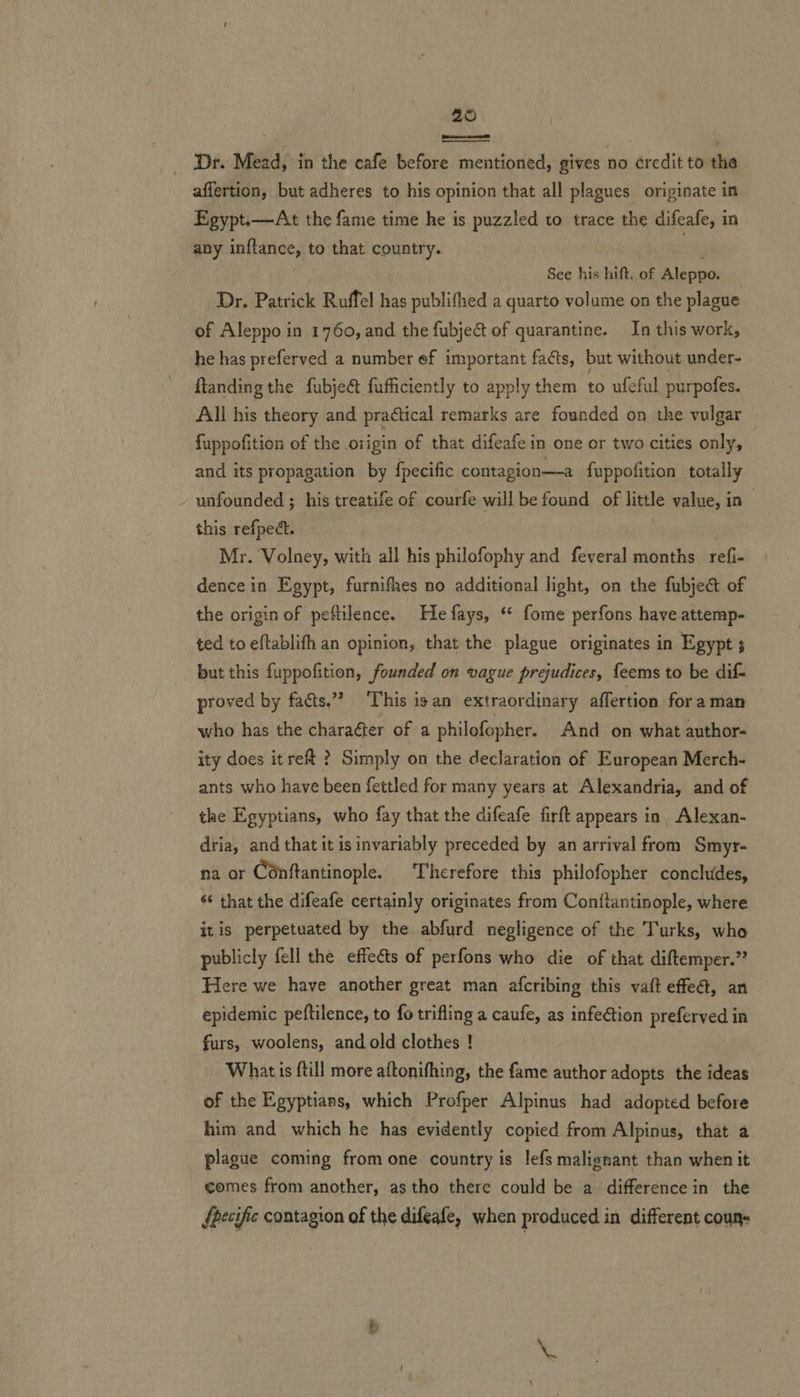 26 Dr. Mead, in the cafe before mentioned, gives no credit to the affertion, but adheres to his opinion that all plagues originate in Egypt.—At the fame time he is puzzled to trace the difeafe, in any inflance, to that country.  See hinhidaaeiilennas Dr. Patrick Ruffel has publifhed a quarto volume on the plague of Aleppo in 1760, and the fubject of quarantine. In this work, he has preferved a number ef important facts, but without under- ftanding the fubje&amp; fufficiently to apply them to ufeful purpofes. All his theory and practical remarks are founded on the vulgar fuppofition of the origin of that difeafe in one or two cities only, and its propagation by fpecific contagion—-a fuppofition totally - unfounded ; his treatife of courfe will be found of little value, in this refpect. Mr. Volney, with all his philofophy and feveral months refi- dence in Egypt, furnifhes no additional light, on the fubject of the origin of peftilence. He fays, “ fome perfons have attemp- ted to eftablifh an opinion, that the plague originates in Egypt 3 but this fuppofition, founded on vague prejudices, feems to be dif- proved by facts.’ This isan extraordinary affertion for aman who has the charaéter of a philofopher. And on what author- ity does itreft ? Simply on the declaration of European Merch- ants who have been fettled for many years at Alexandria, and of the Egyptians, who fay that the difeafe firft appears in Alexan- dria, and that it is invariably preceded by an arrival from Smyr- na or Conftantinople. ‘Therefore this philofopher conchides, s that the difeafe certainly originates from Conttantinople, where itis perpetuated by the abfurd negligence of the Turks, who publicly fell the effeéts of perfons who die of that diftemper.”’ Here we have another great man afcribing this vaft effeét, an epidemic peftilence, to fo trifling a caufe, as infection preferved in furs, woolens, and old clothes ! Whatis {till more aftonifhing, the fame author adopts the ideas of the Egyptians, which Profper Alpinus had adopted before him and which he has evidently copied from Alpinus, that a plague coming from one country is lefs malignant than when it comes from another, as tho there could be a difference in the fpecific contagion of the difeafe, when produced in different couns —