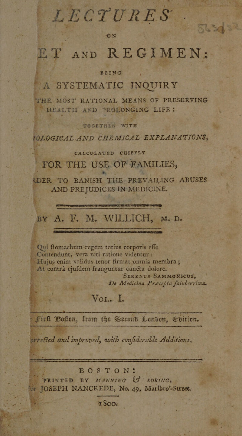 | LECTURES ET AND REGIMEN: Ree, DA SYSTEMA TIC INQUIRY HE, MOST RATIONAL MEANS OF PRESERVING fa, ‘HE ALTH AND &gt;ROLONGING LIFE: if “POGETREN WiTH : &lt;2 at sie lOLOGICAL AND CHEMICAL EXPLANATIONS, ie ; ¥ 5, CALCULATED CHIEFLY “FOR THE USE. OF FAMILIES, i pe ‘TO piers THE PREVAILING ABUSES win} PREJUDICES IN MEDICINE.  BY A. F. M. WILLICH, ™. p. iz,        © Qui fomachum-regem tctius és comnorts effe  Contendunt, vera niti ratione videntur : -Hujus enim validus tenor firmat ‘omnia membra ; ‘At contra ejufdem franguntur cuncta dolore. aes SERENUS SAMMONKUS, ; De Medicina Pracepta falubcrrima. Vor.’ i   Fick Bolon, from t$¢ Second Lenten, Enition,        gall rrefied and improved, with confiderable Additions. a : ‘    BOS TON ‘PRINTED BY afavnrne &amp; ZORING, — _ Jose NANCREDE, No. 49, Marlbro Street. z aru : Sf Soo.  