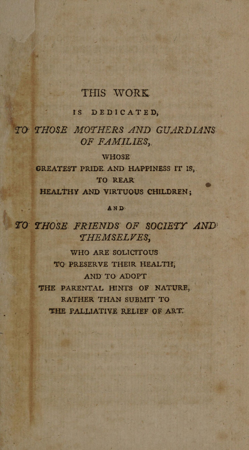 so». THIS WORK. 1s DEDICAT ED, - THOSE MOTHERS AND GUARDIANS 3 OF FAMILIES,, WHOSE’ REATEST PRIDE. AND: HAPPINESS IT I, eee: ee yi PRO REARS | HEALTHY AND VIRTUOUS CHILDREN;    AND: THOSE FRIENDS OF SOCIETY AND THEMSELVES, WHO ARE SOLICITOUS: | TQ PRESERVE THEIR HEALTH, _. AND TO ADOPT. ‘THE PARENTAL HINTS OF NATURE,, rs LATHER THAN SUBMIT TO ‘THE PALLIATIVE RELIEF OF ART. % ee € cv on y 