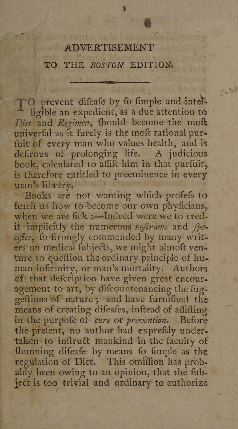 ADVERTISEMENT “£0 THE BOSTON ete:  7° prevent diféafe by fo fimple and. eave igen an expedient, as a due attention to univerfal as it furely is the moit rational pur fuit of every man who values health, and is defirous of prolonging life. A judicious book, calculated to affiit him in that purfuit, ' therefore entitled to eee dP in every  (Books are not wanting which-profefs to feach us how to'become our own phyficians, when we are fick :—Indeed were we to cred- it’ ‘implicitly the numerous zo/frums and Spe a fo-Rrongly commended by many writ- $'on medical fubjects, we. might almoft ven- ture to queftion the or dinary principle of hu- man infirmity, or man’s mortality. Authors Of! that defcription have given great encour- agement to art, by difcountenancing the fug- geftions ‘of were cay and have furnifhed the- mieans of creating difeates, inftead of affifting. in the purpofe of cure or prevention. Before the prefent, no author had exprefsly under- taken to inftruct mankind in the faculty of -fhunning difeafe- by means fo fimple as the regulation of Diet. This omiffion has prob- ably been owing to an opinion, that the fub-