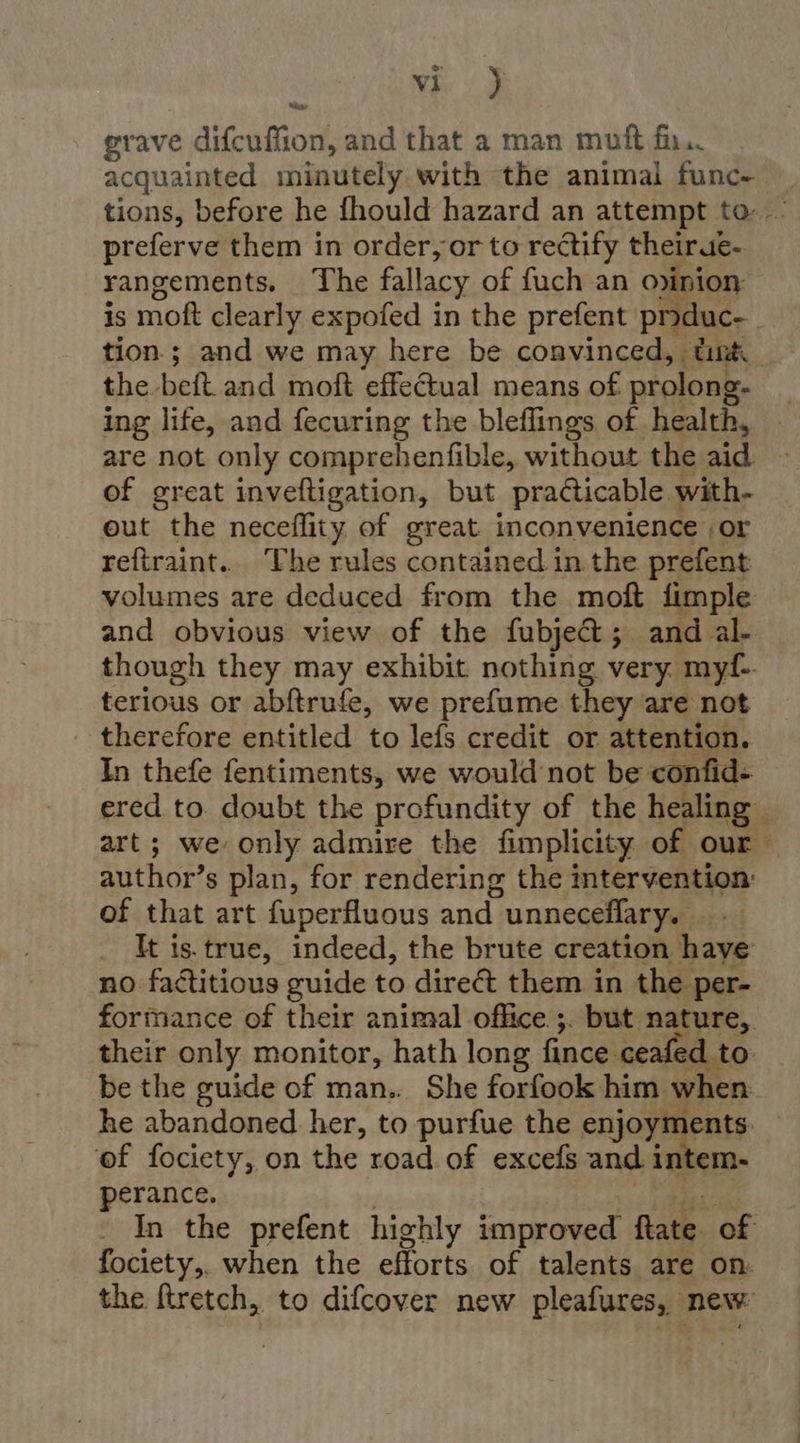 wh 4S grave difcuffion, and that a man muft fir, acquainted minutely with the animal func- tions, before he fhould hazard an attempt to: preferve them in order, or to rectify theirue- rangements. The fallacy of fuch an opinion is moft clearly expofed in the prefent pnduc- _ tion; and we may here be convinced, tint the beft.and moft effectual means of prolong- ing life, and fecuring the bleflings of health, are not only comprehenfible, without the aid of great inveftigation, but practicable with- out the neceflity of great inconvenience ,or refiraint.. The rules contained in the prefent volumes are deduced from the moft fimple and obvious view of the fubje@&amp;; and al- though they may exhibit nothing very myf- terious or abftrufe, we prefume they are not _ therefore entitled to lefs credit or attention. In thefe fentiments, we would not be confid- ered to doubt the profundity of the healing art; we only admire the fimplicity of our author’s plan, for rendering the intervention: of that art fuperfluous and unneceflary. ._ It is.true, indeed, the brute creation have no factitious guide to direct them in the per- formance of their animal office ;. but nature, their only monitor, hath long fince ceafed to be the guide of man.. She forfook him when he abandoned her, to purfue the enjoyments. ef fociety, on the road of excefs and intem- perance. | Rgds In the prefent highly improved ftate of fociety,. when the efforts of talents are on. the ftretch, to difcover new pleafures, new