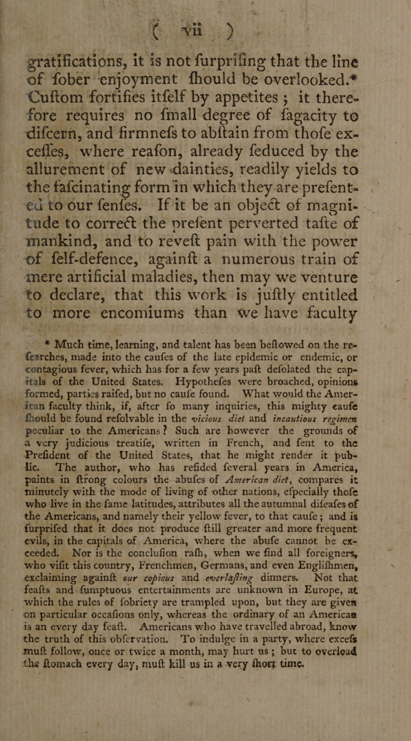 gratifications, it is not furprifing that the line of fober ‘enjoyment fhould be overlooked.* Cuftom fortifies itfelf by appetites ; it there- fore requires’ no {mall degree of fagacity to difcern, and firmnedfs to abftain from thofe ex. cefles, where reafon, already feduced by the allurement of new-daintics, readily yields to the fafcinating form in which ‘they are prefent- ed to our fenfes. If it be an object of magni- ._ tude to correct the prefent perverted tafte of mankind, and to reveft pain with the power of felf-defence, againft a numerous train of mere artificial maladies, then may we venture ‘to declare, that this work is juftly entitled to more encomiums than we have faculty * Much time, learning, and talent has been beftowed on the re- fearches, made into the caufes of the late epidemic or endemic, or contagious fever, which has for a few years paft defolated the cap- itals of the United States. Hypothefes were broached, opinions formed, parties raifed, but no caufe found. What would the Amer- 4can faculty think, if, after fo many inquiries, this mighty eaufe fhould be found refolvable in the vicious diet and incautious régimen peculiar to the Americans? Such are however the grounds of a very judicious treatife, written in French, and fent to the Prefident of the United States, that he might render it pub- lic. The author, who has refided feveral years in America, paints in ftrong colours the abufes of American diet, compares it minutely with the mode of living of other nations, efpecially thofe who live in the fame latitudes, attributes all the autumnal difeafes of the Americans, and namely their yellow fever, to that caufe; and is furprifed that it does not produce ftill greater and more frequent evils, in the capitals of America, where the abufe cannot be ex- ceeded. Nor is the conclufion rafh, when we find all foreigners, who vifit this country, Frenchmen, Germans, and even Englifhmen, exclaiming againft our copious and everlafting dimmers. Not that feafts and fumptuous entertainments are unknown in. Europe, at which the rules of fobriety are trampled upon, but they are given - on particular occafions only, whereas the ordinary of an Americag is an every day feaft. Americans who have travelled abroad, know the truth of this obfervation. To indulge in a party, where excefs mutt follow, once or twice a month, may hurt us; but to overload the ftomach every day, muft kill us in a very dhort time.