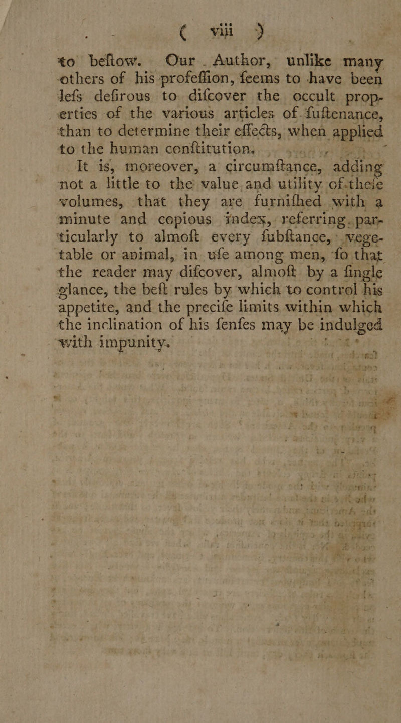 ¢ vii) to beflow. Our. Author, unlike many others of his profeffion, feems to have been lefs defirous to difcover the occult prop- erties of the various articles of. fuftenance, than to determine their effects, when -Applisd to the human conftitution:... .. ., , It is, moreover, a circumfance, adding not a little to the value. and utility of-theie volumes, that they are furnifhed with a minute and copious iadex,. referring. par- ‘ticularly to almoft every fubftance, : wege- table or apimal, in ufe among men, ‘fo that the reader may difcover, almoft by a fingle glance, the beft rules by which to control his appetite, and the precife limits within which the inclination of his fenfes may be indulged with impunity. ht da yar { raves) imitate ’ : i nes, 3 jill A fade og AR ey [e260 p ae : ede Rt t geen, - ¥ 34 aches 1 ue! fork sas % “gad oh ee ai ye ev PAX: ‘ &amp; +9